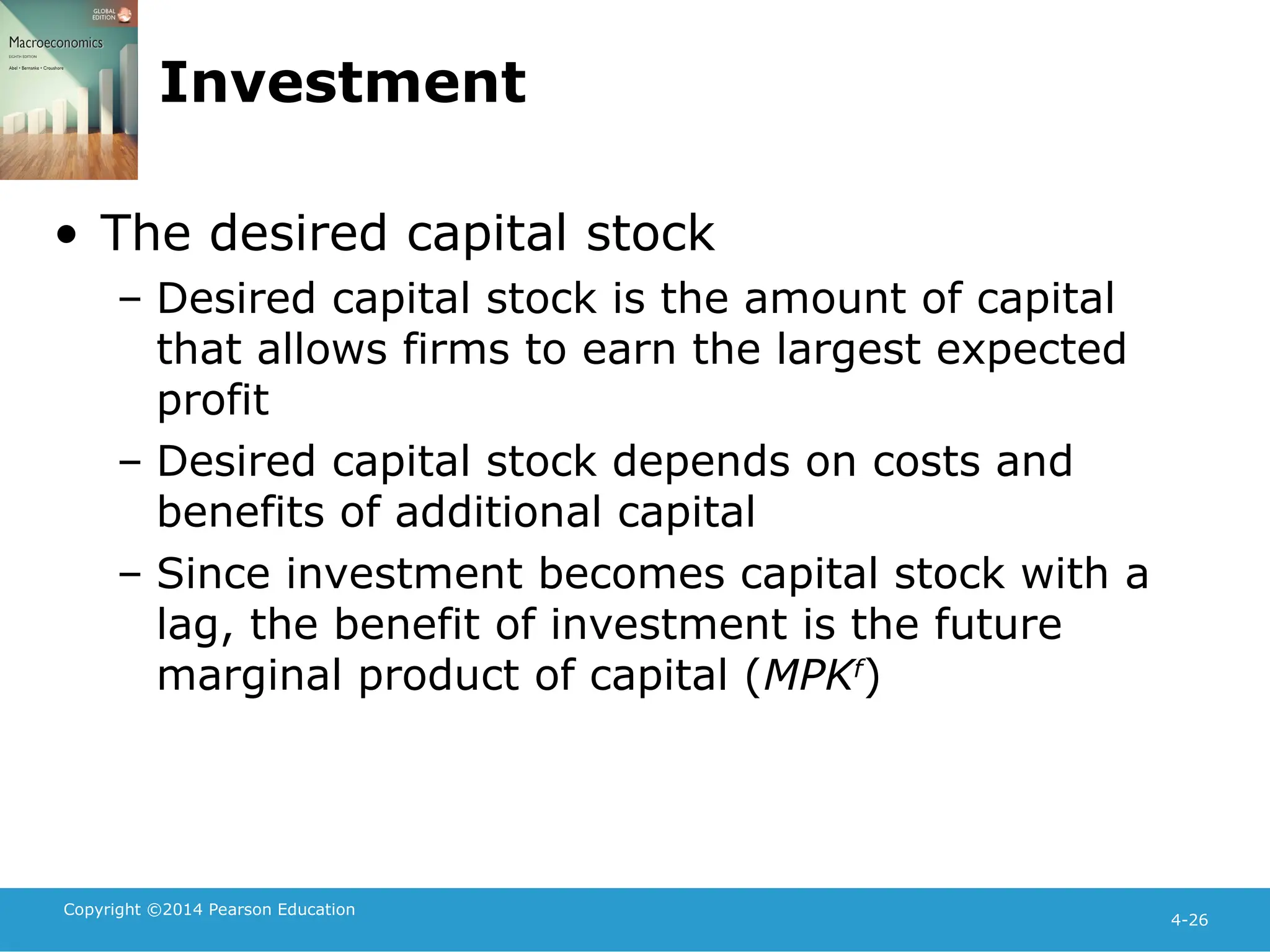 Copyright ©2014 Pearson Education
4-26
Investment
• The desired capital stock
– Desired capital stock is the amount of capital
that allows firms to earn the largest expected
profit
– Desired capital stock depends on costs and
benefits of additional capital
– Since investment becomes capital stock with a
lag, the benefit of investment is the future
marginal product of capital (MPKf
)
 