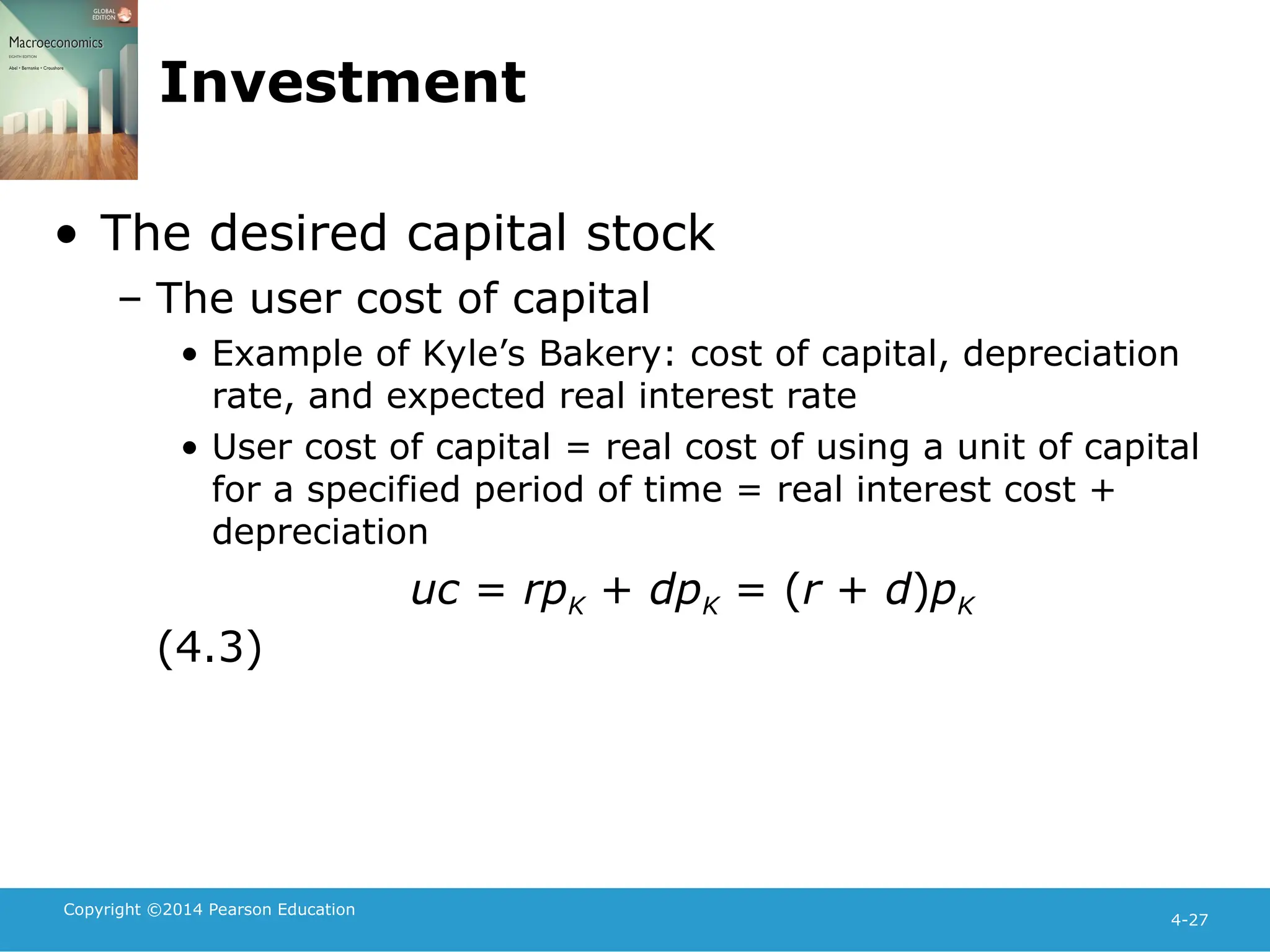 Copyright ©2014 Pearson Education
4-27
Investment
• The desired capital stock
– The user cost of capital
• Example of Kyle’s Bakery: cost of capital, depreciation
rate, and expected real interest rate
• User cost of capital = real cost of using a unit of capital
for a specified period of time = real interest cost +
depreciation
uc = rpK + dpK = (r + d)pK
(4.3)
 