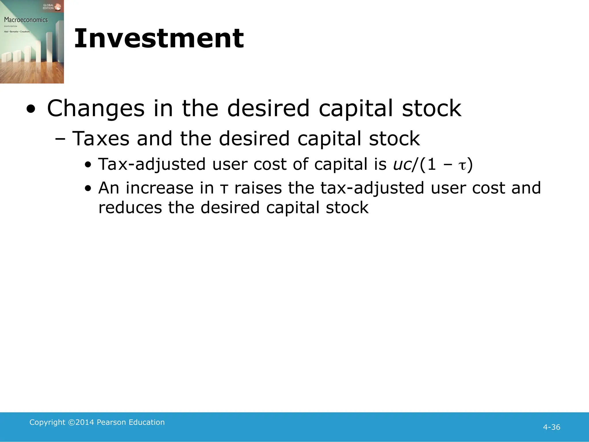 Copyright ©2014 Pearson Education
4-36
Investment
• Changes in the desired capital stock
– Taxes and the desired capital stock
• Tax-adjusted user cost of capital is uc/(1 – )
• An increase in τ raises the tax-adjusted user cost and
reduces the desired capital stock
 