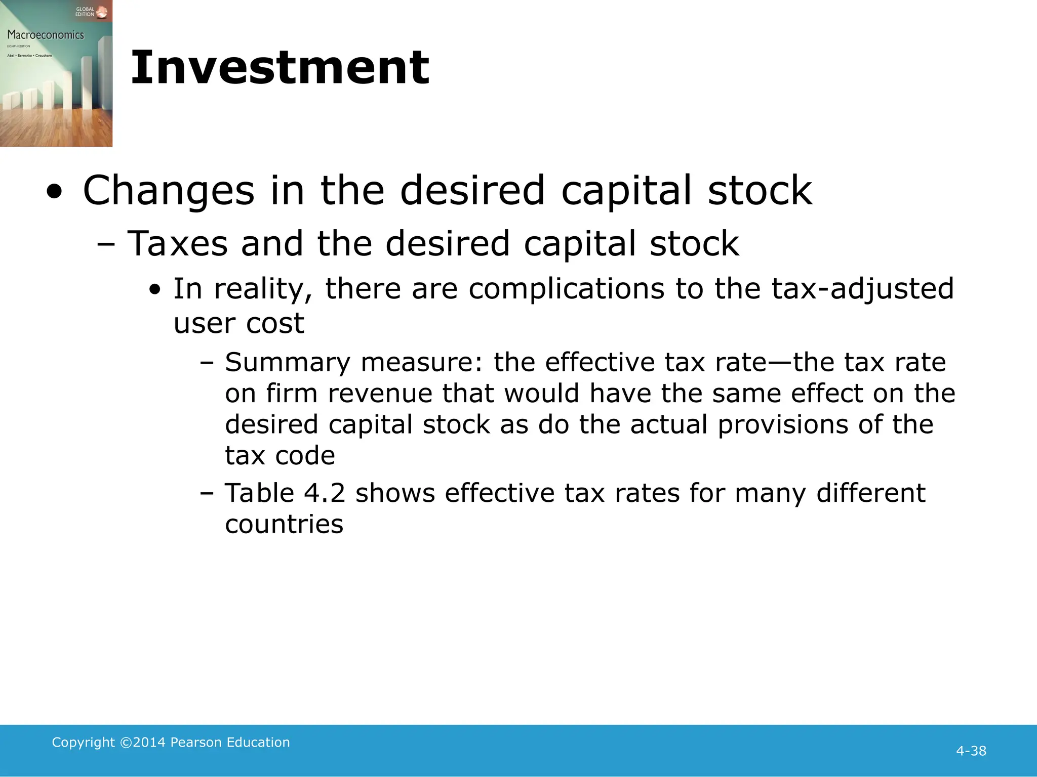Copyright ©2014 Pearson Education
4-38
Investment
• Changes in the desired capital stock
– Taxes and the desired capital stock
• In reality, there are complications to the tax-adjusted
user cost
– Summary measure: the effective tax rate—the tax rate
on firm revenue that would have the same effect on the
desired capital stock as do the actual provisions of the
tax code
– Table 4.2 shows effective tax rates for many different
countries
 