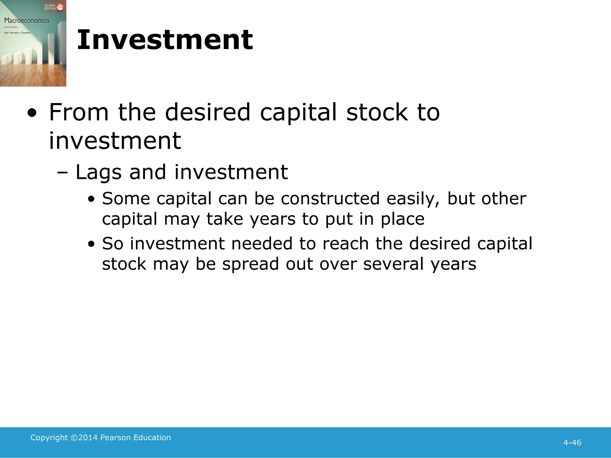 Copyright ©2014 Pearson Education
4-46
Investment
• From the desired capital stock to
investment
– Lags and investment
• Some capital can be constructed easily, but other
capital may take years to put in place
• So investment needed to reach the desired capital
stock may be spread out over several years
 