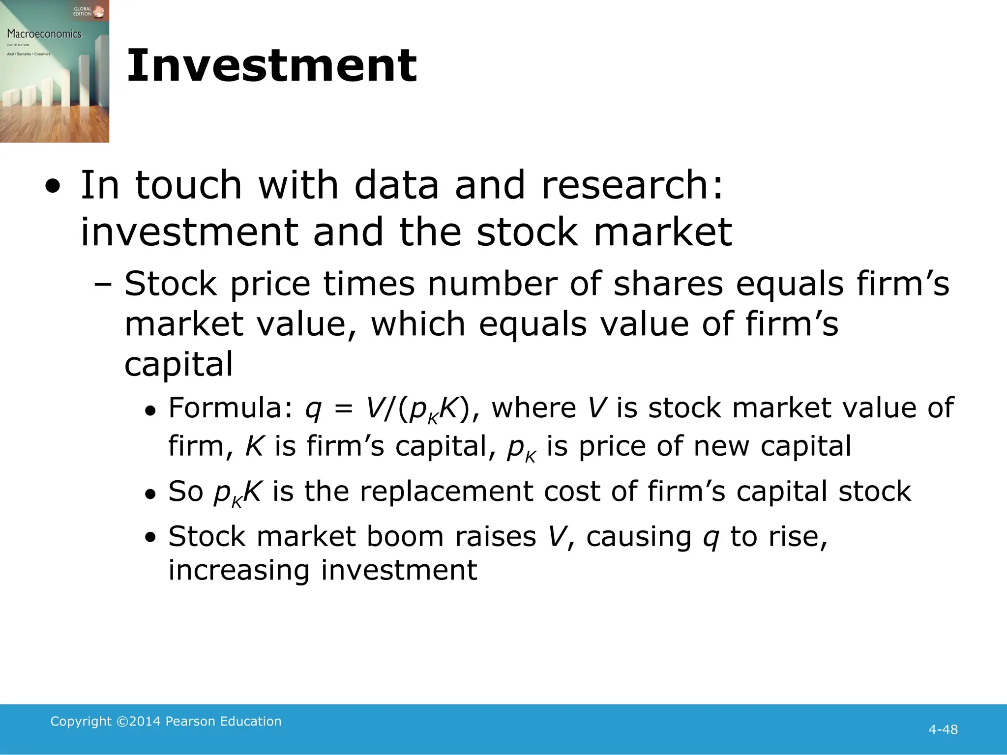 Copyright ©2014 Pearson Education
4-48
Investment
• In touch with data and research:
investment and the stock market
– Stock price times number of shares equals firm’s
market value, which equals value of firm’s
capital
• Formula: q = V/(pKK), where V is stock market value of
firm, K is firm’s capital, pK is price of new capital
• So pKK is the replacement cost of firm’s capital stock
• Stock market boom raises V, causing q to rise,
increasing investment
 
