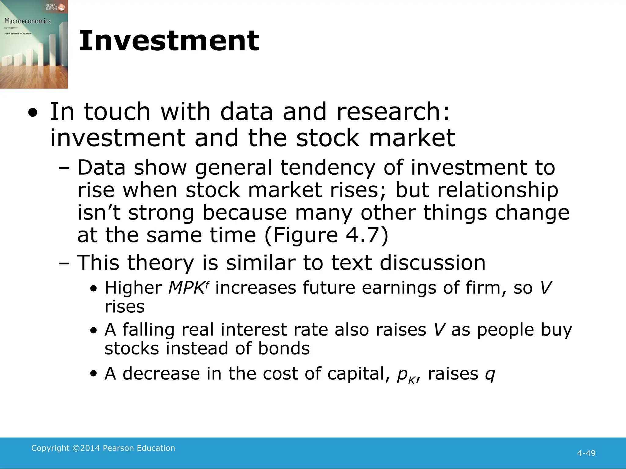 Copyright ©2014 Pearson Education
4-49
Investment
• In touch with data and research:
investment and the stock market
– Data show general tendency of investment to
rise when stock market rises; but relationship
isn’t strong because many other things change
at the same time (Figure 4.7)
– This theory is similar to text discussion
• Higher MPKf
increases future earnings of firm, so V
rises
• A falling real interest rate also raises V as people buy
stocks instead of bonds
• A decrease in the cost of capital, pK, raises q
 