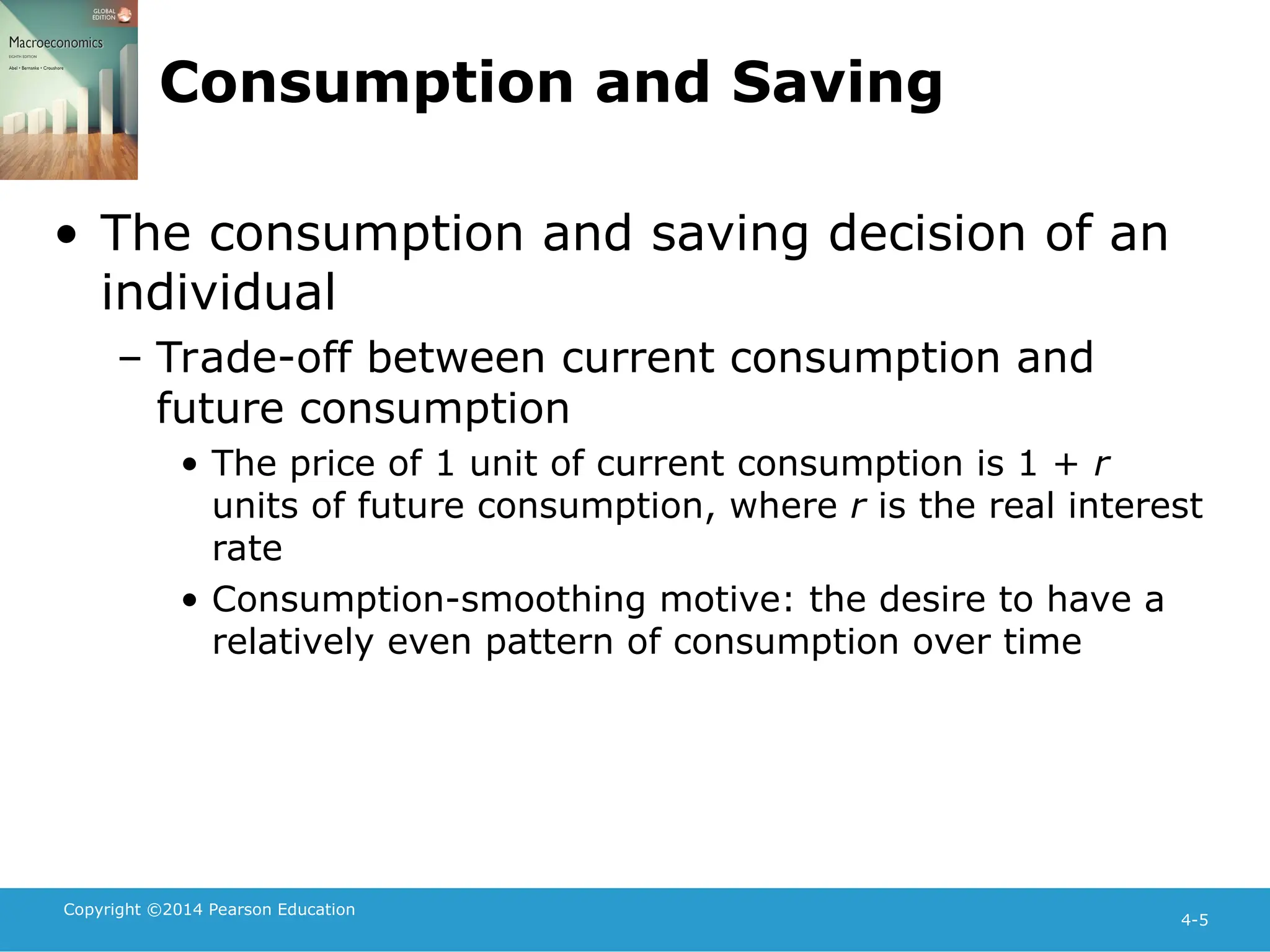 Copyright ©2014 Pearson Education
4-5
Consumption and Saving
• The consumption and saving decision of an
individual
– Trade-off between current consumption and
future consumption
• The price of 1 unit of current consumption is 1 + r
units of future consumption, where r is the real interest
rate
• Consumption-smoothing motive: the desire to have a
relatively even pattern of consumption over time
 