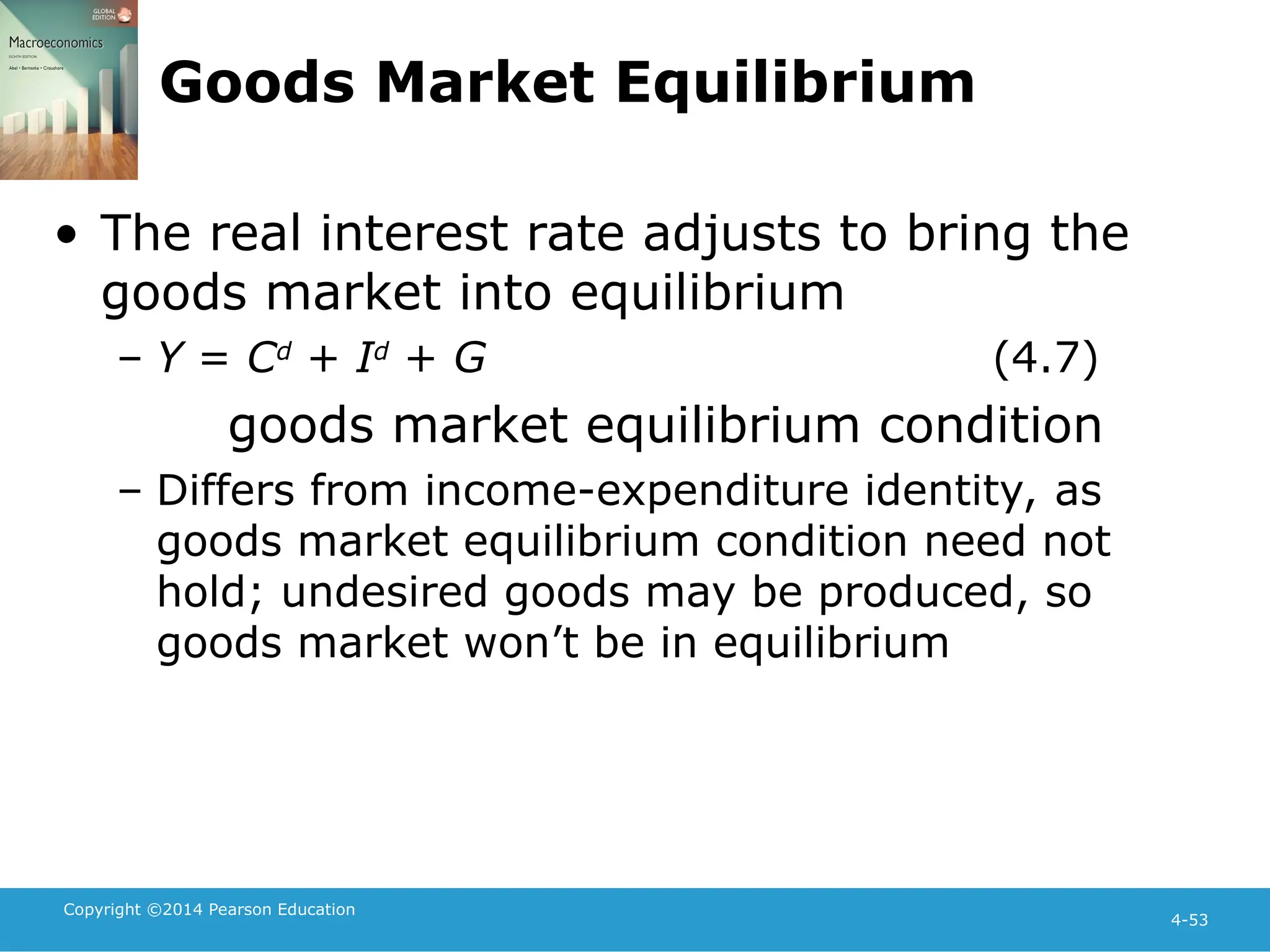 Copyright ©2014 Pearson Education
4-53
Goods Market Equilibrium
• The real interest rate adjusts to bring the
goods market into equilibrium
– Y = Cd
+ Id
+ G (4.7)
goods market equilibrium condition
– Differs from income-expenditure identity, as
goods market equilibrium condition need not
hold; undesired goods may be produced, so
goods market won’t be in equilibrium
 