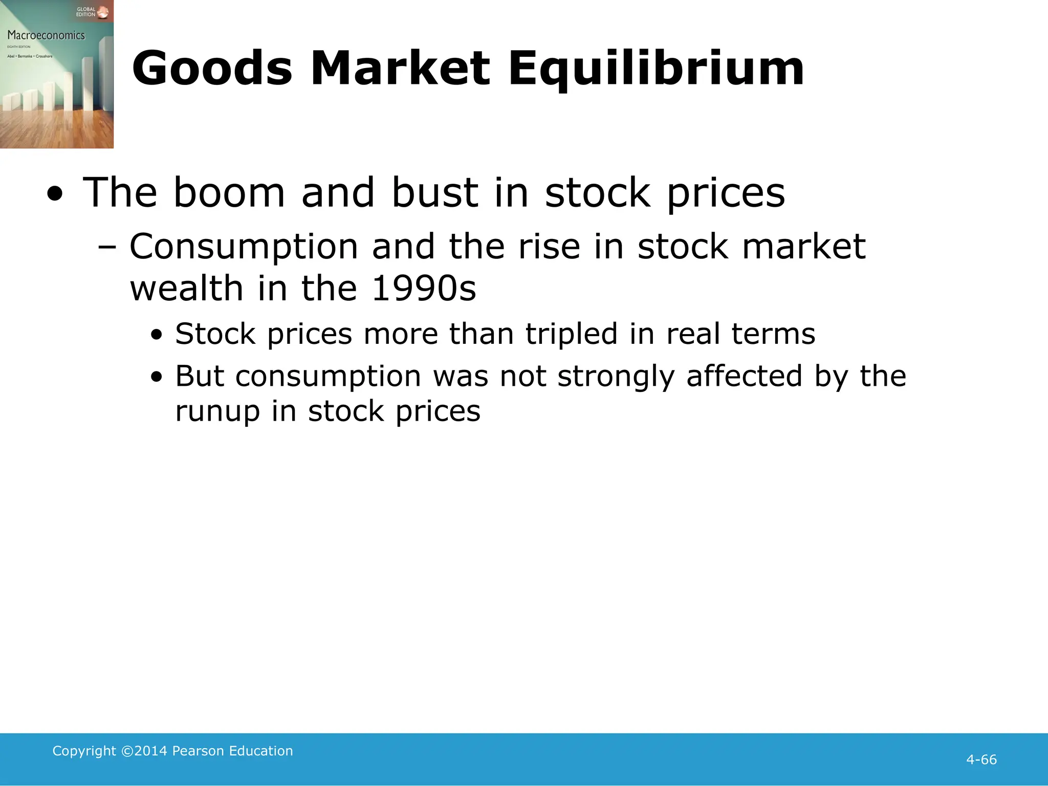 Copyright ©2014 Pearson Education
4-66
Goods Market Equilibrium
• The boom and bust in stock prices
– Consumption and the rise in stock market
wealth in the 1990s
• Stock prices more than tripled in real terms
• But consumption was not strongly affected by the
runup in stock prices
 