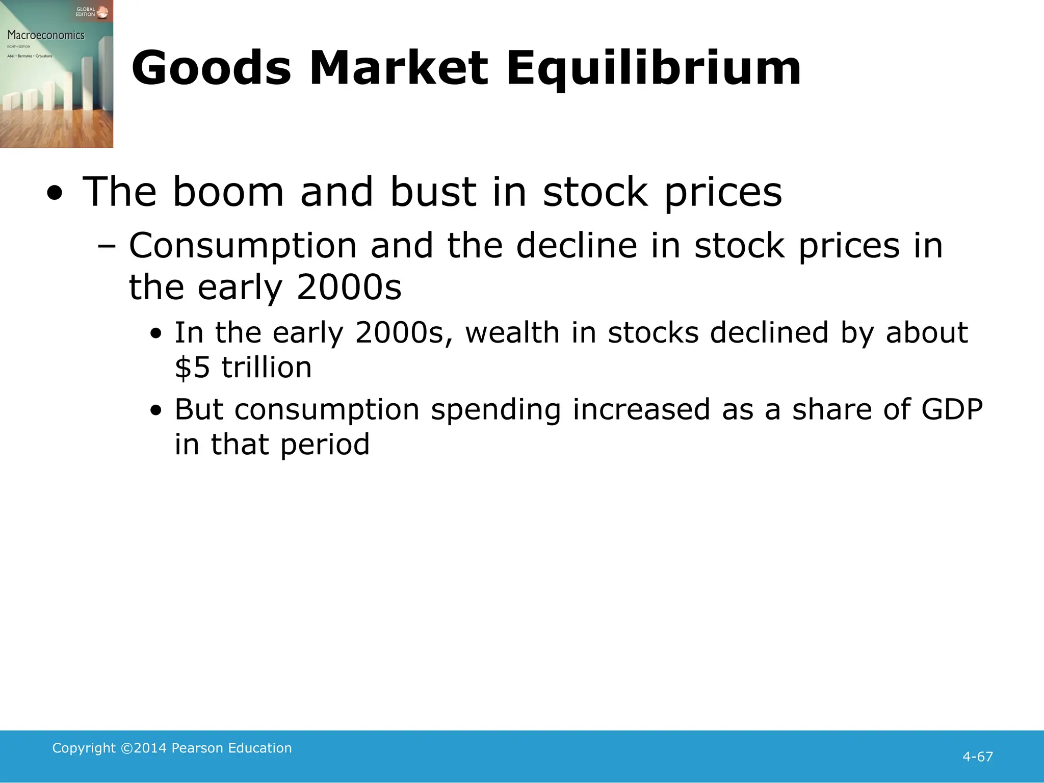 Copyright ©2014 Pearson Education
4-67
Goods Market Equilibrium
• The boom and bust in stock prices
– Consumption and the decline in stock prices in
the early 2000s
• In the early 2000s, wealth in stocks declined by about
$5 trillion
• But consumption spending increased as a share of GDP
in that period
 