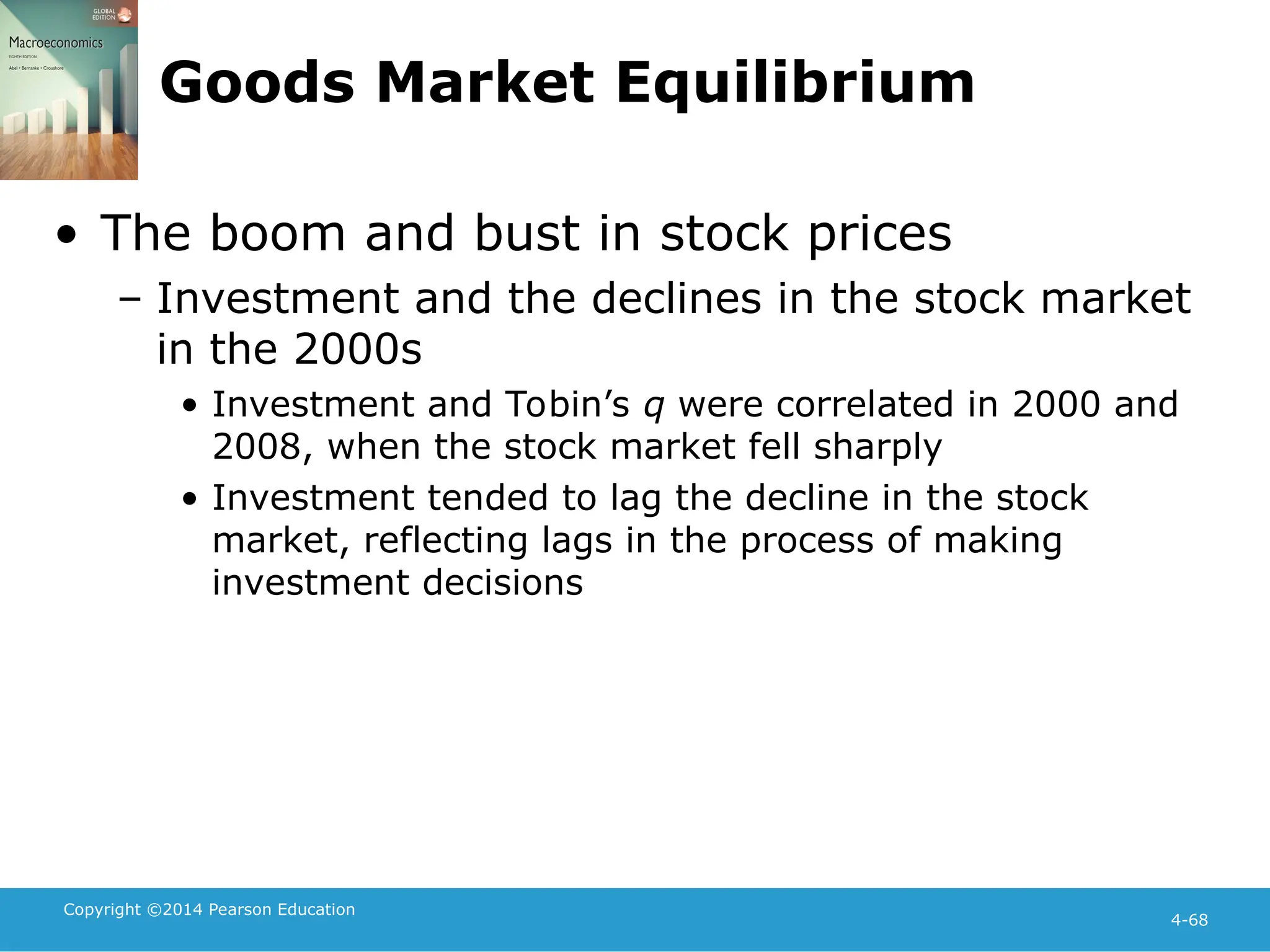Copyright ©2014 Pearson Education
4-68
Goods Market Equilibrium
• The boom and bust in stock prices
– Investment and the declines in the stock market
in the 2000s
• Investment and Tobin’s q were correlated in 2000 and
2008, when the stock market fell sharply
• Investment tended to lag the decline in the stock
market, reflecting lags in the process of making
investment decisions
 