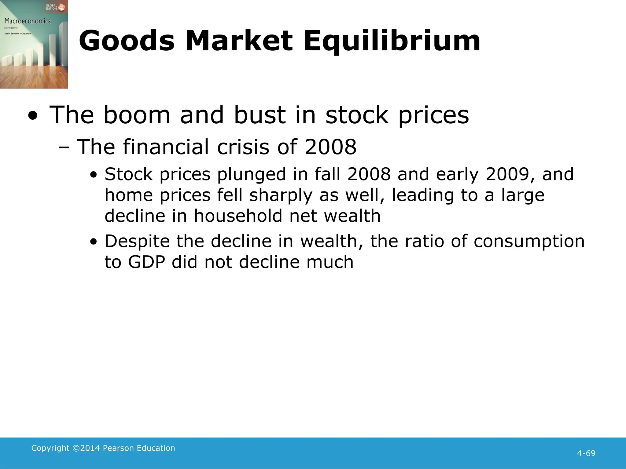 Copyright ©2014 Pearson Education
4-69
Goods Market Equilibrium
• The boom and bust in stock prices
– The financial crisis of 2008
• Stock prices plunged in fall 2008 and early 2009, and
home prices fell sharply as well, leading to a large
decline in household net wealth
• Despite the decline in wealth, the ratio of consumption
to GDP did not decline much
 