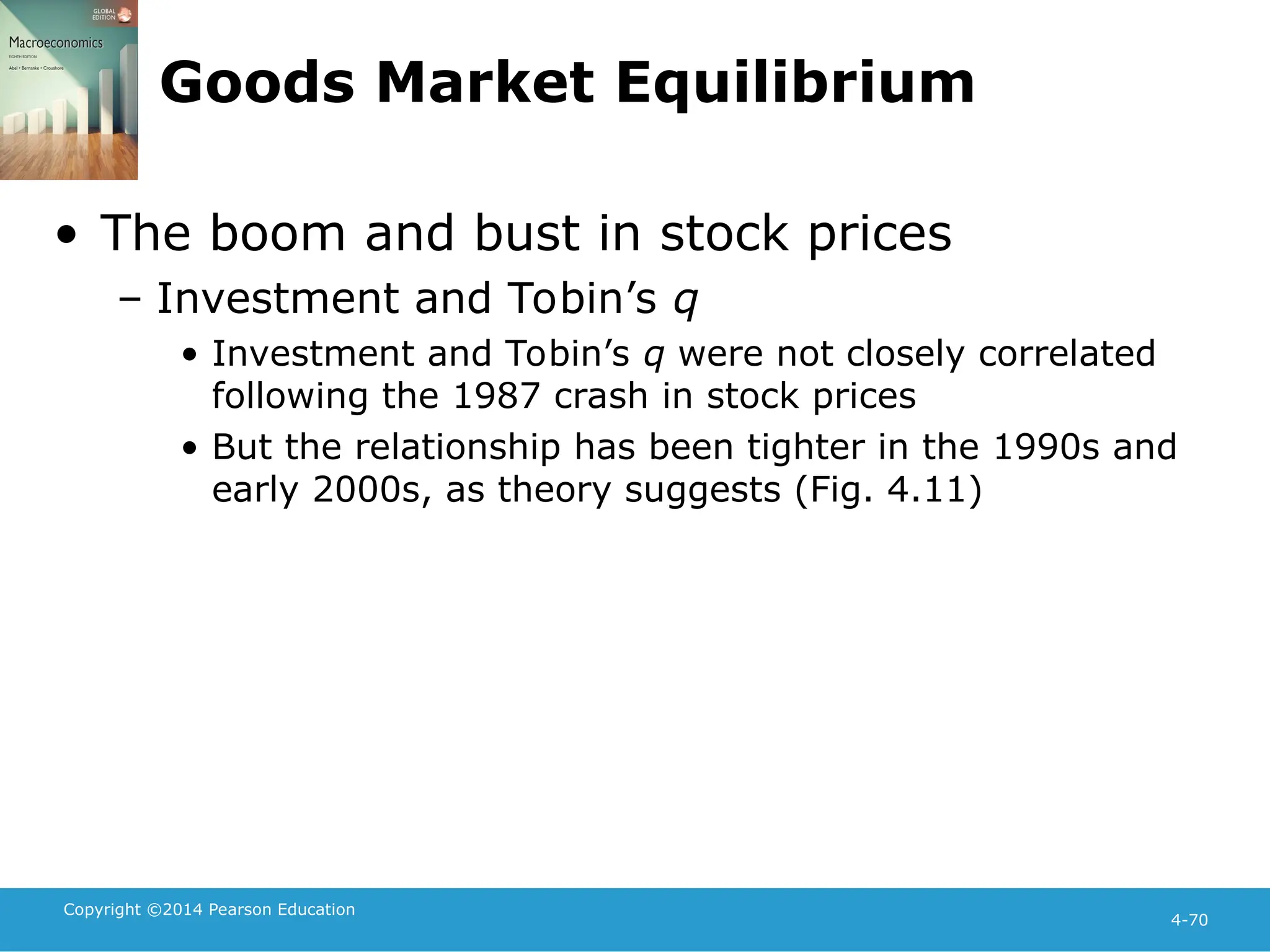 Copyright ©2014 Pearson Education
4-70
Goods Market Equilibrium
• The boom and bust in stock prices
– Investment and Tobin’s q
• Investment and Tobin’s q were not closely correlated
following the 1987 crash in stock prices
• But the relationship has been tighter in the 1990s and
early 2000s, as theory suggests (Fig. 4.11)
 