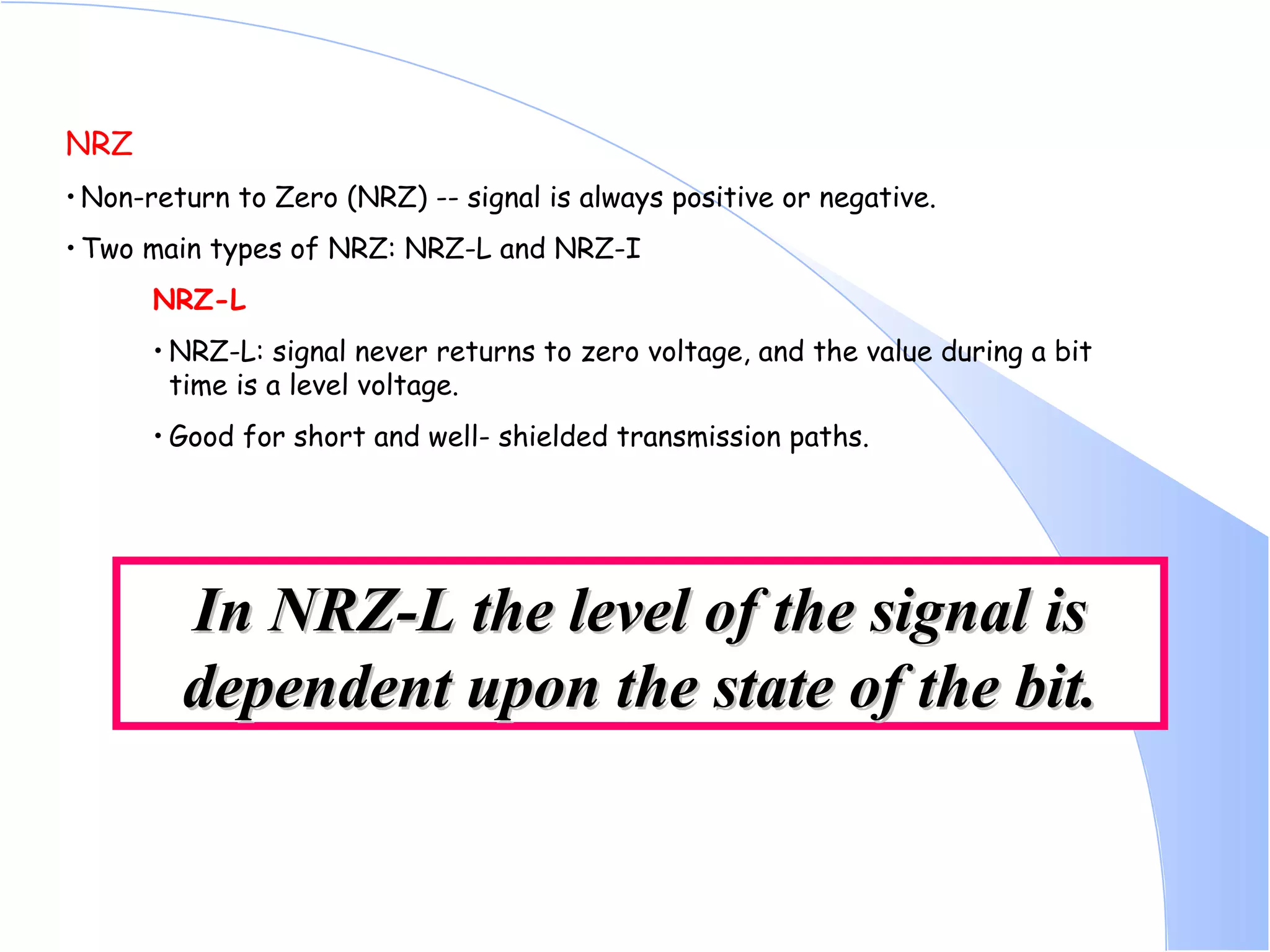 NRZ Non-return to Zero (NRZ) -- signal is always positive or negative.  Two main types of NRZ: NRZ-L and NRZ-I  NRZ-L NRZ-L: signal never returns to zero voltage, and the value during a bit time is a level voltage.  Good for short and well- shielded transmission paths. In NRZ-L the level of the signal is dependent upon the state of the bit. 