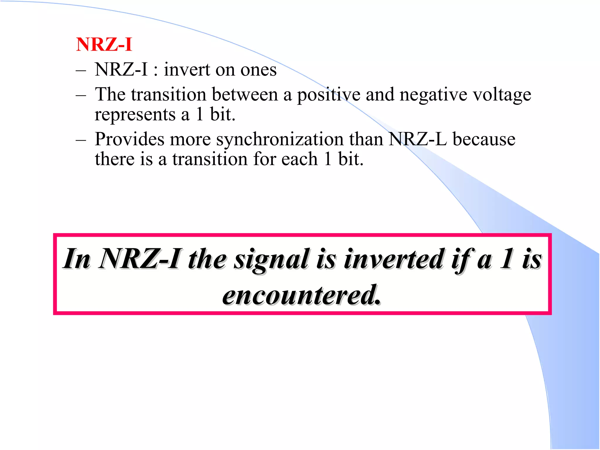 NRZ-I NRZ-I : invert on ones  The transition between a positive and negative voltage represents a 1 bit.  Provides more synchronization than NRZ-L because there is a transition for each 1 bit.  In NRZ-I the signal is inverted if a 1 is encountered. 