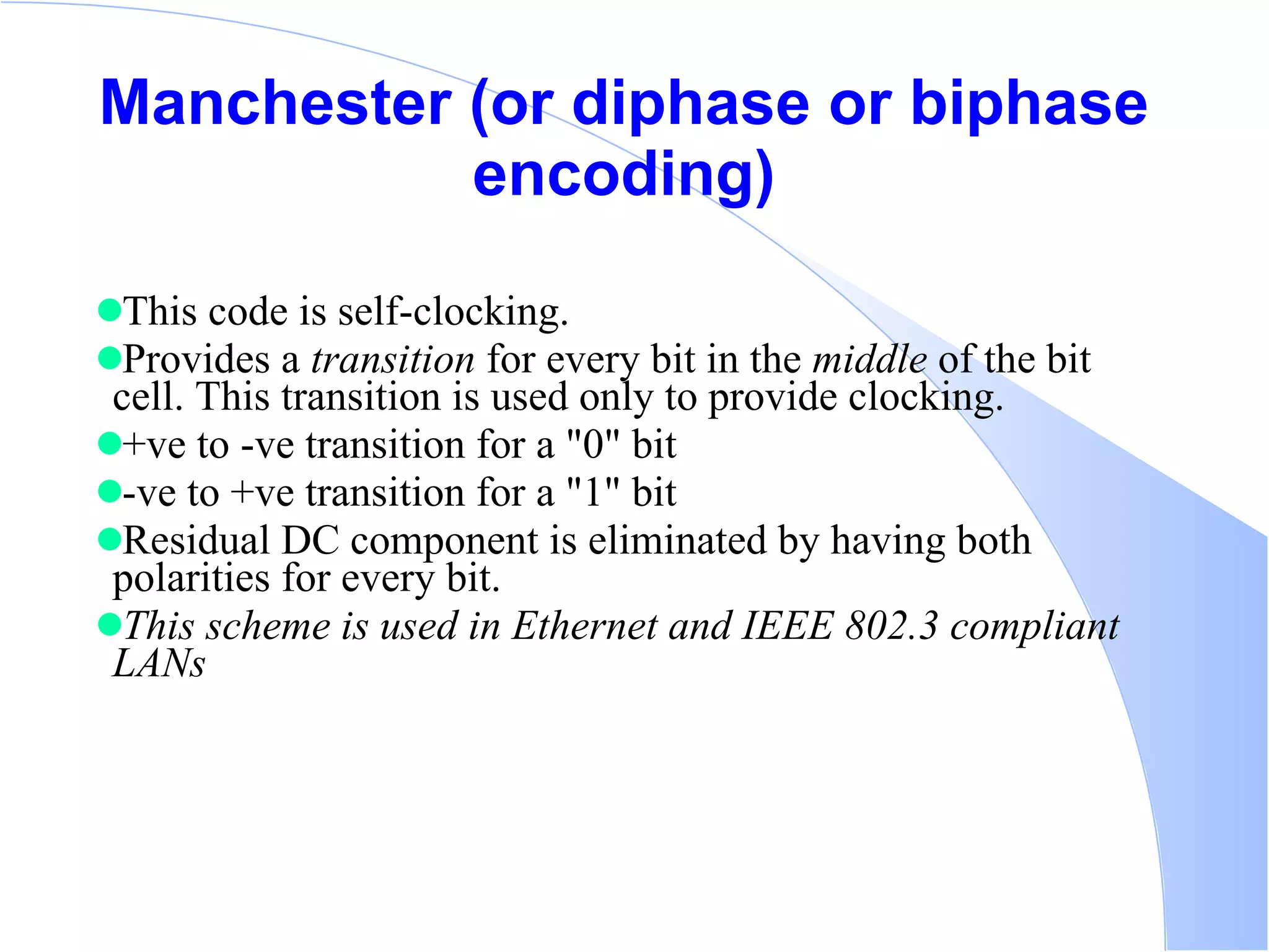 Manchester (or diphase or biphase encoding) This code is self-clocking.  Provides a  transition  for every bit in the  middle  of the bit cell. This transition is used only to provide clocking. +ve to -ve transition for a &quot;0&quot; bit  -ve to +ve transition for a &quot;1&quot; bit  Residual DC component is eliminated by having both polarities for every bit.  This scheme is used in Ethernet and IEEE 802.3 compliant LANs   