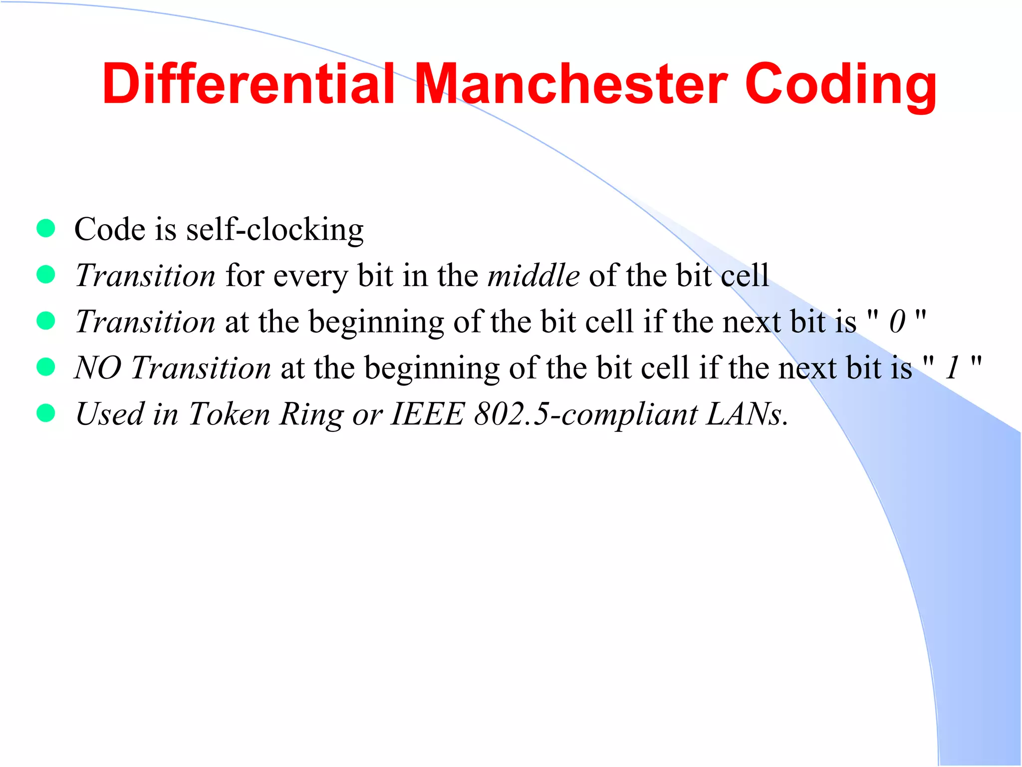Differential Manchester Coding Code is self-clocking  Transition  for every bit in the  middle  of the bit cell  Transition  at the beginning of the bit cell if the next bit is &quot;  0  &quot;  NO Transition  at the beginning of the bit cell if the next bit is &quot;  1  &quot;  Used in Token Ring or IEEE 802.5-compliant LANs.   