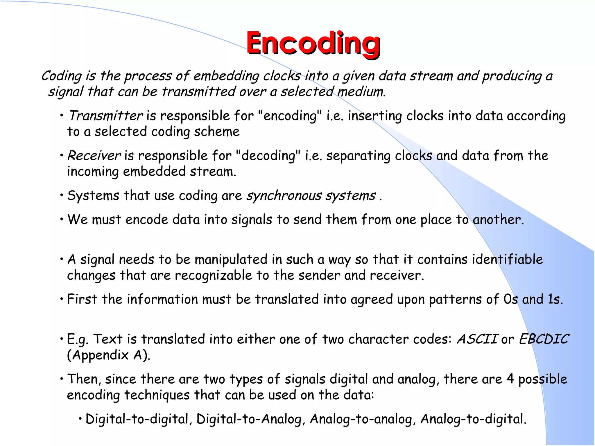 Encoding Coding is the process of embedding clocks into a given data stream and producing a signal that can be transmitted over a selected medium.   Transmitter  is responsible for &quot;encoding&quot; i.e. inserting clocks into data according to a selected coding scheme  Receiver  is responsible for &quot;decoding&quot; i.e. separating clocks and data from the incoming embedded stream.  Systems that use coding are  synchronous systems  .  We must encode data into signals to send them from one place to another.  A signal needs to be manipulated in such a way so that it contains identifiable changes that are recognizable to the sender and receiver.  First the information must be translated into agreed upon patterns of 0s and 1s.  E.g. Text is translated into either one of two character codes:  ASCII  or  EBCDIC  (Appendix A).  Then, since there are two types of signals digital and analog, there are 4 possible encoding techniques that can be used on the data:  Digital-to-digital, Digital-to-Analog, Analog-to-analog, Analog-to-digital.  