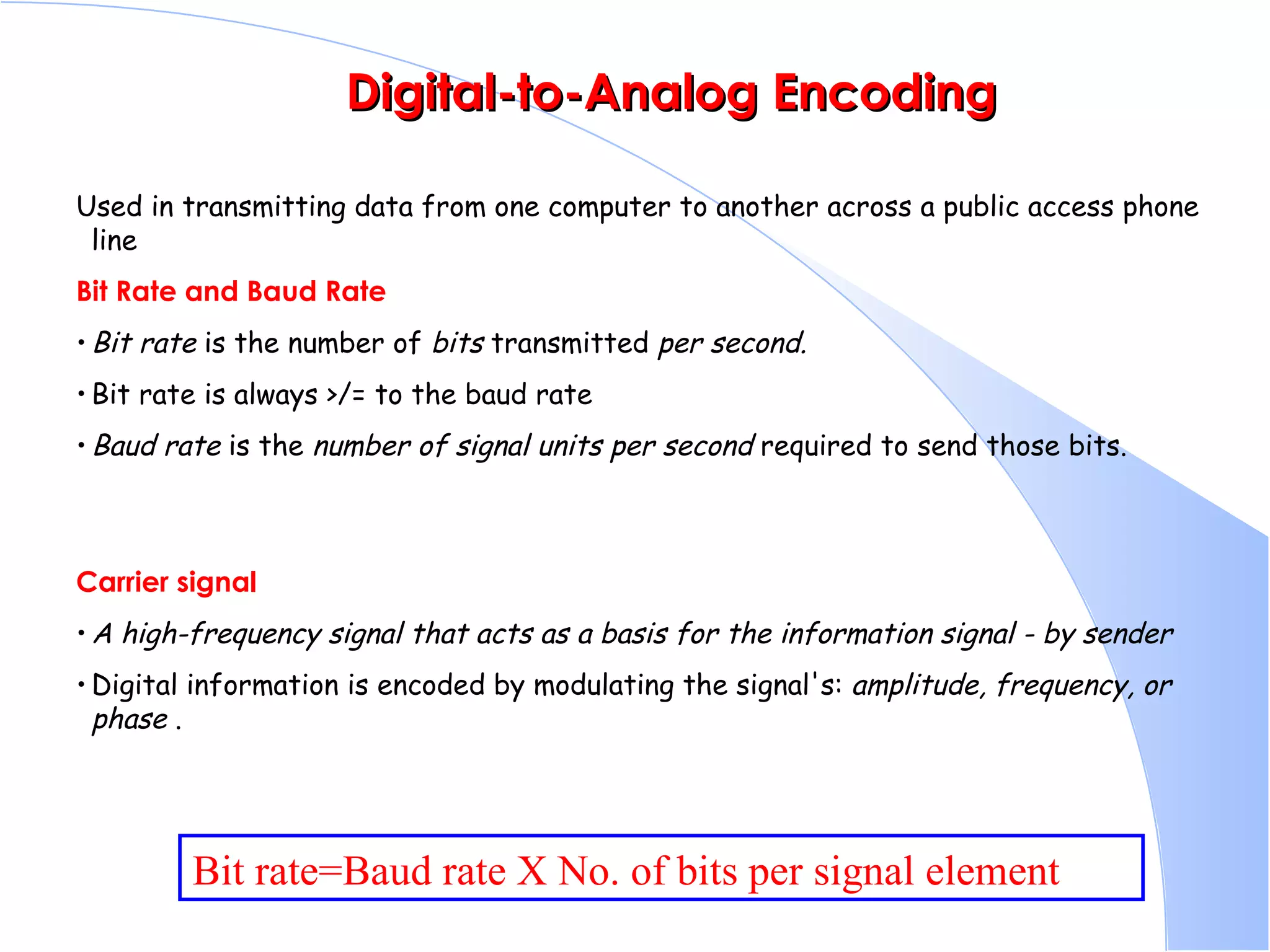   Digital-to-Analog Encoding Used in transmitting data from one computer to another across a public access phone line  Bit Rate and Baud Rate   Bit rate  is the number of  bits  transmitted  per second.   Bit rate is always >/= to the baud rate  Baud rate  is the  number of signal units per second  required to send those bits.  Carrier signal A high-frequency signal that acts as a basis for the information signal - by sender Digital information is encoded by modulating the signal's:  amplitude, frequency, or phase  .  Bit rate=Baud rate X No. of bits per signal element 