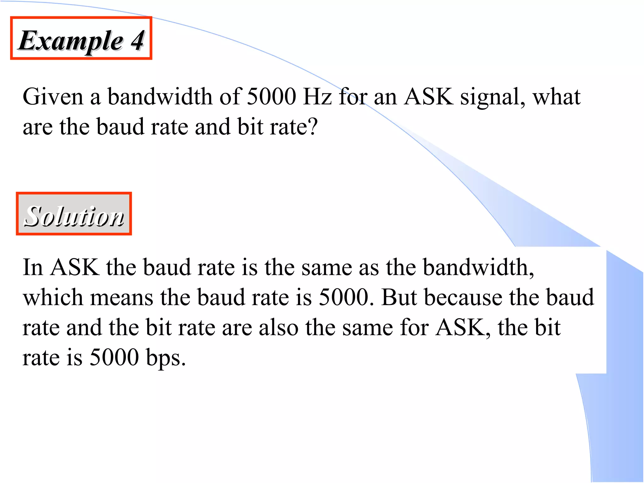 Example 4 Given a bandwidth of 5000 Hz for an ASK signal, what are the baud rate and bit rate? Solution In ASK the baud rate is the same as the bandwidth, which means the baud rate is 5000. But because the baud rate and the bit rate are also the same for ASK, the bit rate is 5000 bps. 