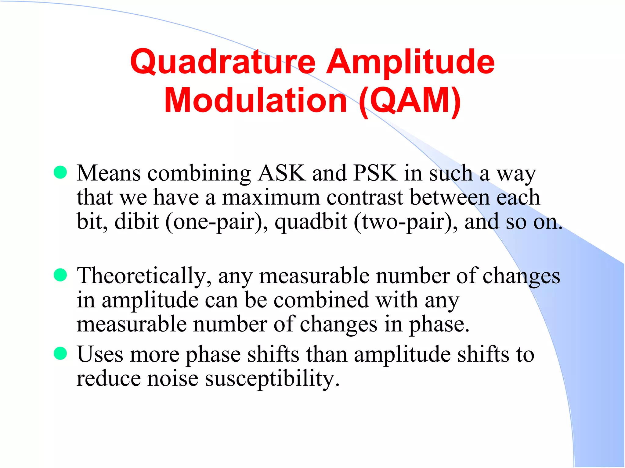 Quadrature Amplitude Modulation (QAM) Means combining ASK and PSK in such a way that we have a maximum contrast between each bit, dibit (one-pair), quadbit (two-pair), and so on.  Theoretically, any measurable number of changes in amplitude can be combined with any measurable number of changes in phase.  Uses more phase shifts than amplitude shifts to reduce noise susceptibility.  