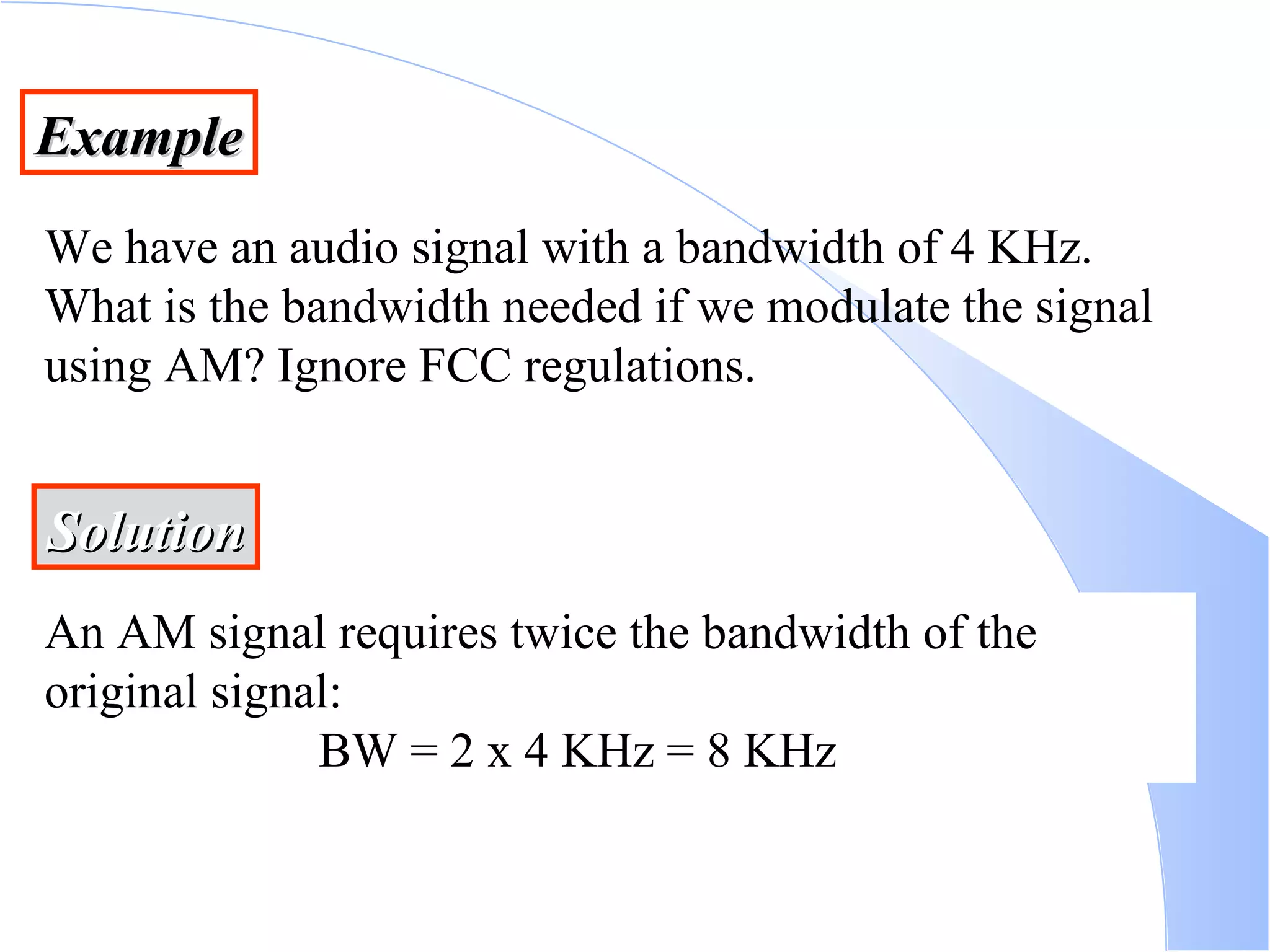 Example We have an audio signal with a bandwidth of 4 KHz. What is the bandwidth needed if we modulate the signal using AM? Ignore FCC regulations. Solution An AM signal requires twice the bandwidth of the original signal:   BW = 2 x 4 KHz = 8 KHz 