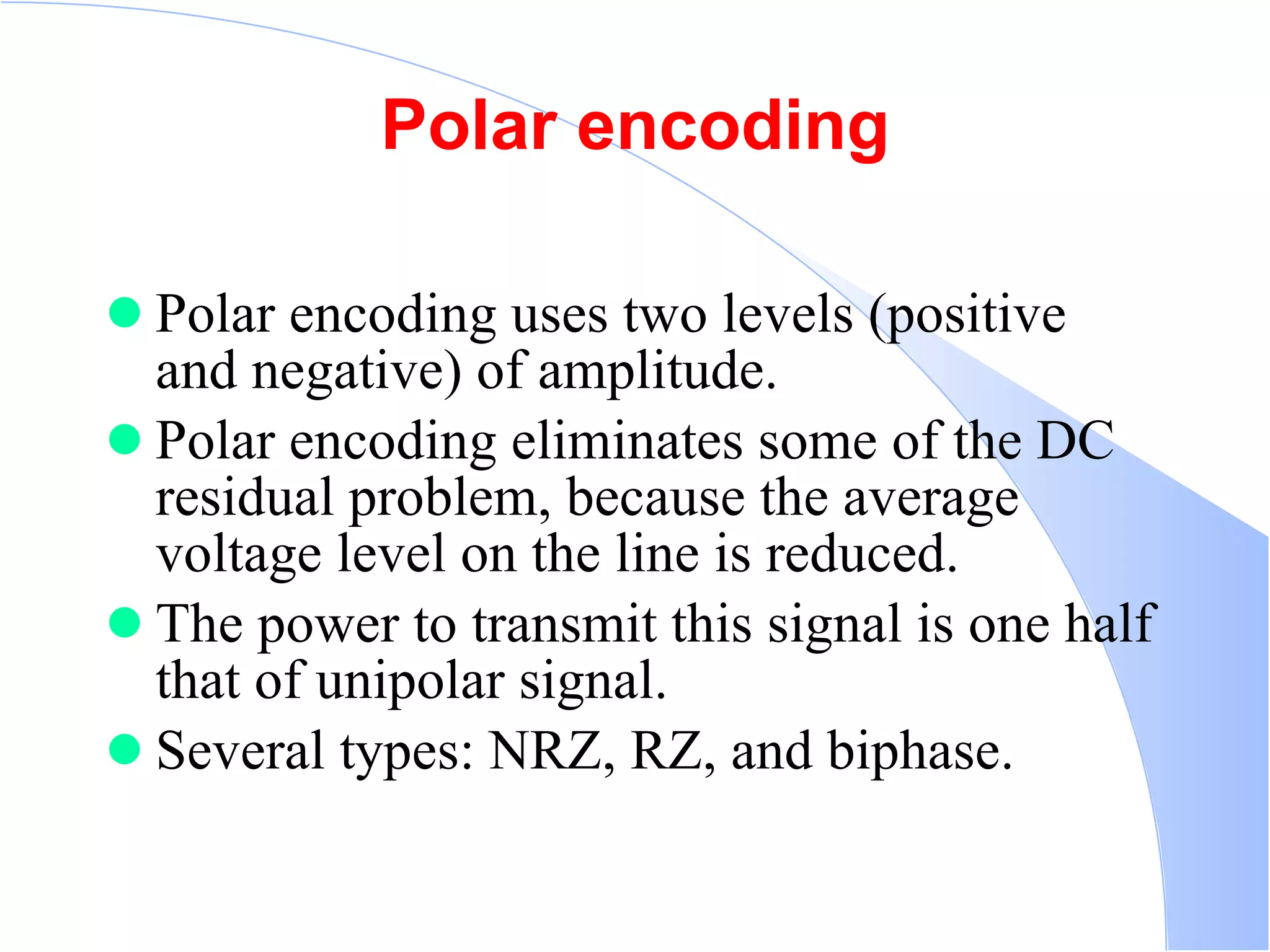 Polar encoding Polar encoding uses two levels (positive and negative) of amplitude.  Polar encoding eliminates some of the DC residual problem, because the average voltage level on the line is reduced.  The power to transmit this signal is one half that of unipolar signal.  Several types: NRZ, RZ, and biphase.  