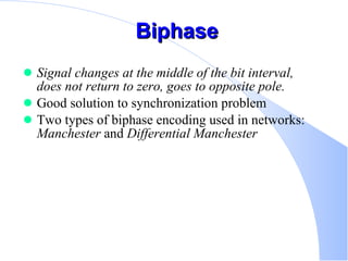 Biphase Signal changes at the middle of the bit interval, does not return to zero, goes to opposite pole.   Good solution to synchronization problem  Two types of biphase encoding used in networks:  Manchester  and  Differential Manchester   