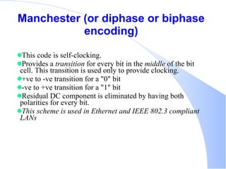 Manchester (or diphase or biphase encoding) This code is self-clocking.  Provides a  transition  for every bit in the  middle  of the bit cell. This transition is used only to provide clocking. +ve to -ve transition for a &quot;0&quot; bit  -ve to +ve transition for a &quot;1&quot; bit  Residual DC component is eliminated by having both polarities for every bit.  This scheme is used in Ethernet and IEEE 802.3 compliant LANs   