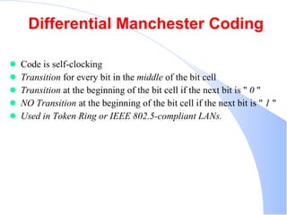 Differential Manchester Coding Code is self-clocking  Transition  for every bit in the  middle  of the bit cell  Transition  at the beginning of the bit cell if the next bit is &quot;  0  &quot;  NO Transition  at the beginning of the bit cell if the next bit is &quot;  1  &quot;  Used in Token Ring or IEEE 802.5-compliant LANs.   