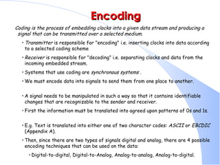 Encoding Coding is the process of embedding clocks into a given data stream and producing a signal that can be transmitted over a selected medium.   Transmitter  is responsible for &quot;encoding&quot; i.e. inserting clocks into data according to a selected coding scheme  Receiver  is responsible for &quot;decoding&quot; i.e. separating clocks and data from the incoming embedded stream.  Systems that use coding are  synchronous systems  .  We must encode data into signals to send them from one place to another.  A signal needs to be manipulated in such a way so that it contains identifiable changes that are recognizable to the sender and receiver.  First the information must be translated into agreed upon patterns of 0s and 1s.  E.g. Text is translated into either one of two character codes:  ASCII  or  EBCDIC  (Appendix A).  Then, since there are two types of signals digital and analog, there are 4 possible encoding techniques that can be used on the data:  Digital-to-digital, Digital-to-Analog, Analog-to-analog, Analog-to-digital.  