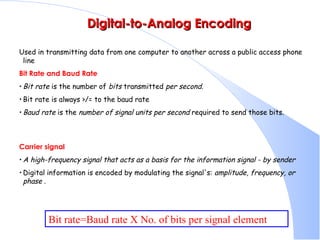   Digital-to-Analog Encoding Used in transmitting data from one computer to another across a public access phone line  Bit Rate and Baud Rate   Bit rate  is the number of  bits  transmitted  per second.   Bit rate is always >/= to the baud rate  Baud rate  is the  number of signal units per second  required to send those bits.  Carrier signal A high-frequency signal that acts as a basis for the information signal - by sender Digital information is encoded by modulating the signal's:  amplitude, frequency, or phase  .  Bit rate=Baud rate X No. of bits per signal element 