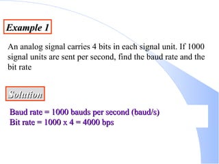 Example 1 An analog signal carries 4 bits in each signal unit. If 1000 signal units are sent per second, find the baud rate and the bit rate Solution Baud rate = 1000 bauds per second (baud/s) Bit rate = 1000 x 4 = 4000 bps 