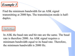 Example 3 Find the minimum bandwidth for an ASK signal transmitting at 2000 bps. The transmission mode is half-duplex. Solution In ASK the baud rate and bit rate are the same. The baud rate is therefore 2000. An ASK signal requires a minimum bandwidth equal to its baud rate. Therefore, the minimum bandwidth is 2000 Hz. 