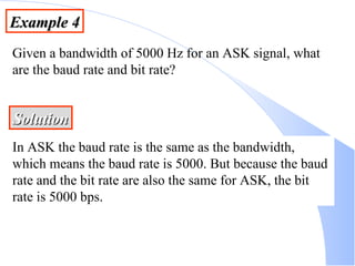 Example 4 Given a bandwidth of 5000 Hz for an ASK signal, what are the baud rate and bit rate? Solution In ASK the baud rate is the same as the bandwidth, which means the baud rate is 5000. But because the baud rate and the bit rate are also the same for ASK, the bit rate is 5000 bps. 