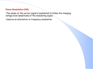 Phase Modulation (PM) The  phase of the carrier signal  is modulated to follow the changing voltage level (amplitude) of the modulating signal.  Used as an alternative to frequency modulation.  