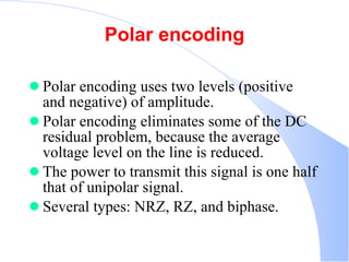 Polar encoding Polar encoding uses two levels (positive and negative) of amplitude.  Polar encoding eliminates some of the DC residual problem, because the average voltage level on the line is reduced.  The power to transmit this signal is one half that of unipolar signal.  Several types: NRZ, RZ, and biphase.  