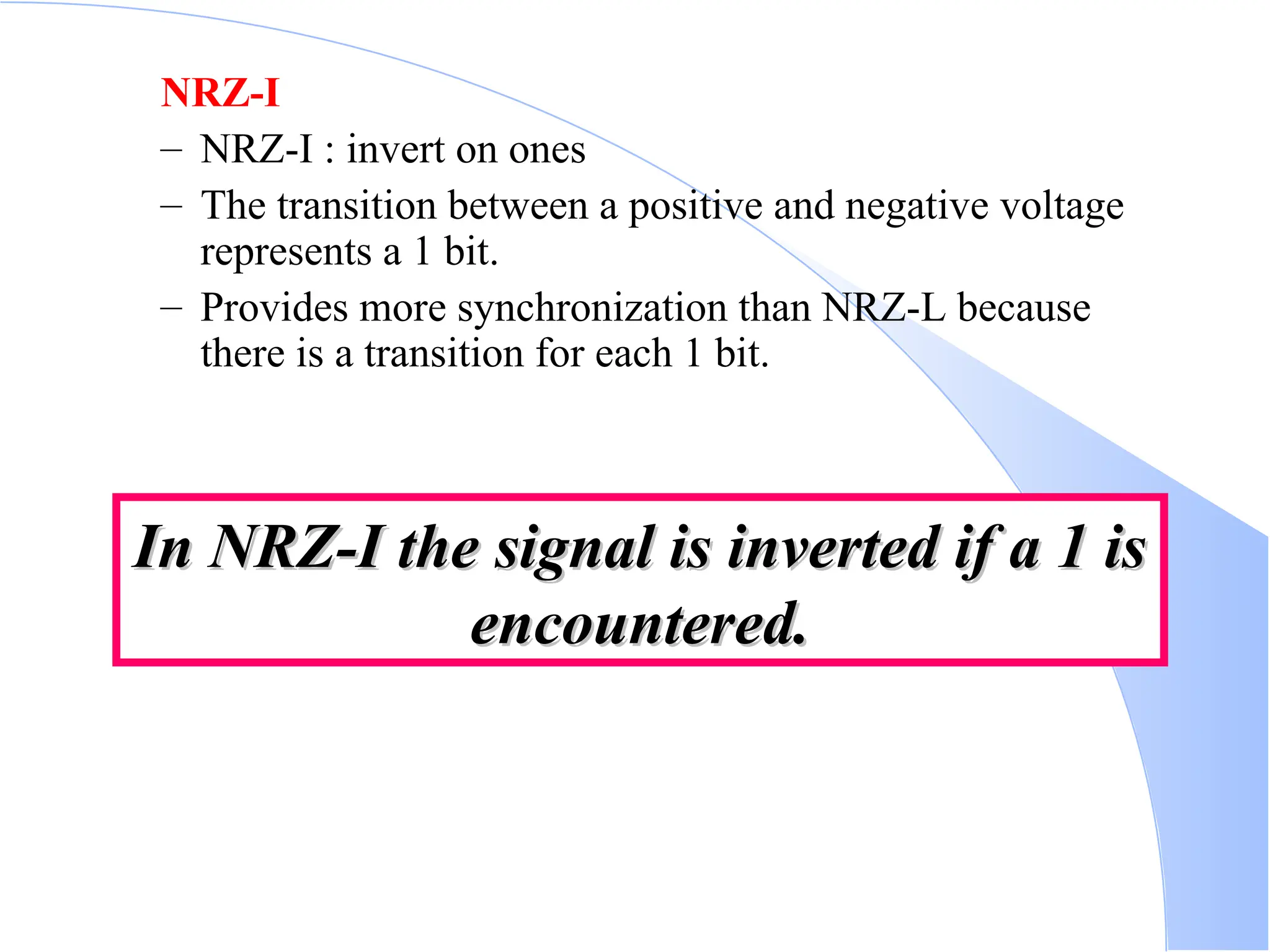 NRZ-I – NRZ-I : invert on ones – The transition between a positive and negative voltage represents a 1 bit. – Provides more synchronization than NRZ-L because there is a transition for each 1 bit. In NRZ-I the signal is inverted if a 1 is In NRZ-I the signal is inverted if a 1 is encountered. encountered. 
