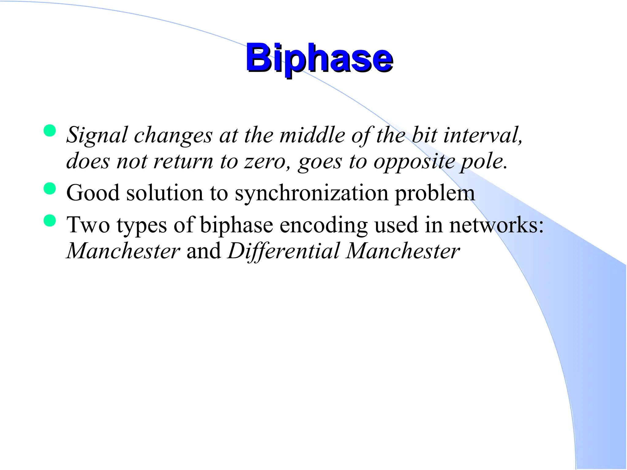 Biphase Biphase  Signal changes at the middle of the bit interval, does not return to zero, goes to opposite pole.  Good solution to synchronization problem  Two types of biphase encoding used in networks: Manchester and Differential Manchester 