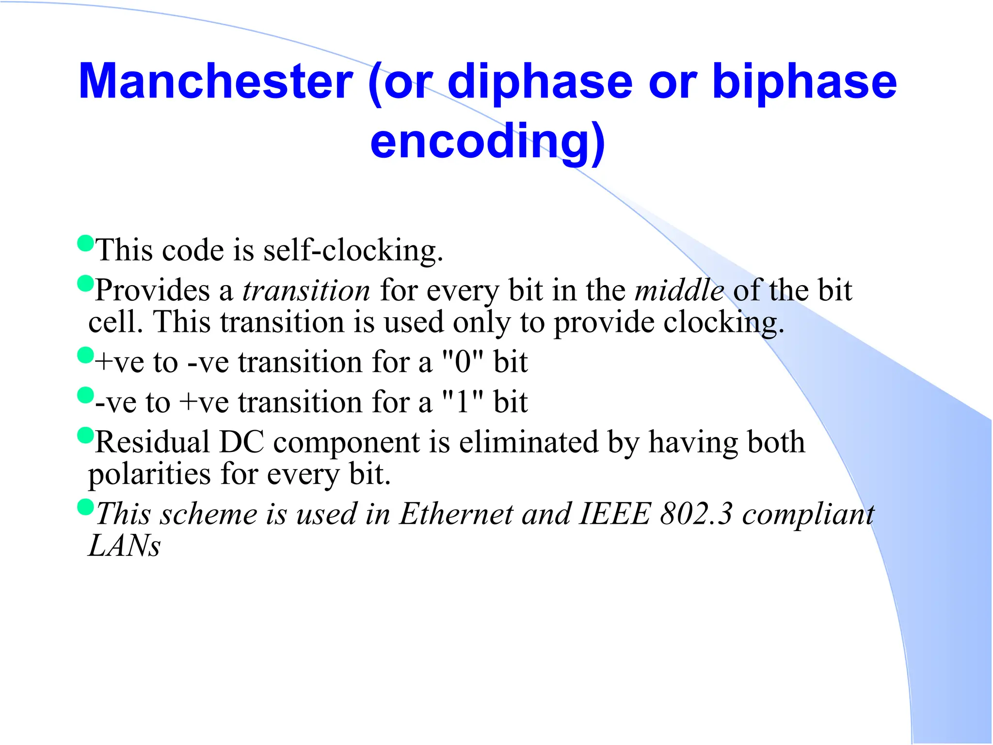 Manchester (or diphase or biphase encoding) This code is self-clocking. Provides a transition for every bit in the middle of the bit cell. This transition is used only to provide clocking. +ve to -ve transition for a "0" bit -ve to +ve transition for a "1" bit Residual DC component is eliminated by having both polarities for every bit. This scheme is used in Ethernet and IEEE 802.3 compliant LANs 