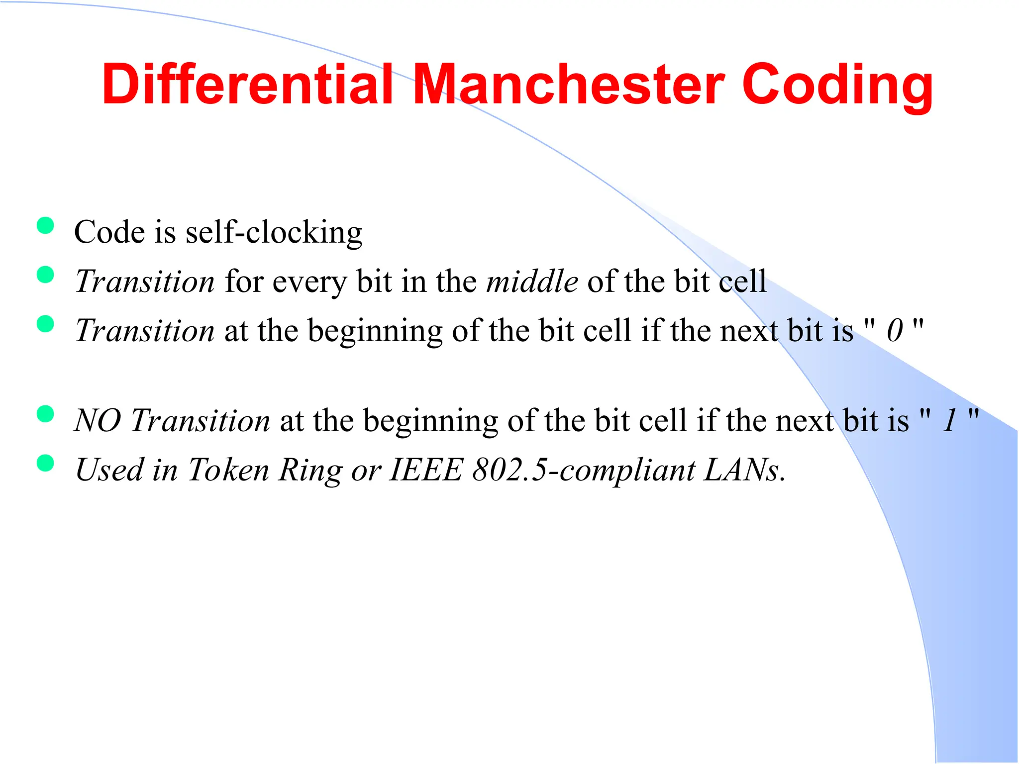 Differential Manchester Coding  Code is self-clocking  Transition for every bit in the middle of the bit cell  Transition at the beginning of the bit cell if the next bit is " 0 "  NO Transition at the beginning of the bit cell if the next bit is " 1 "  Used in Token Ring or IEEE 802.5-compliant LANs. 