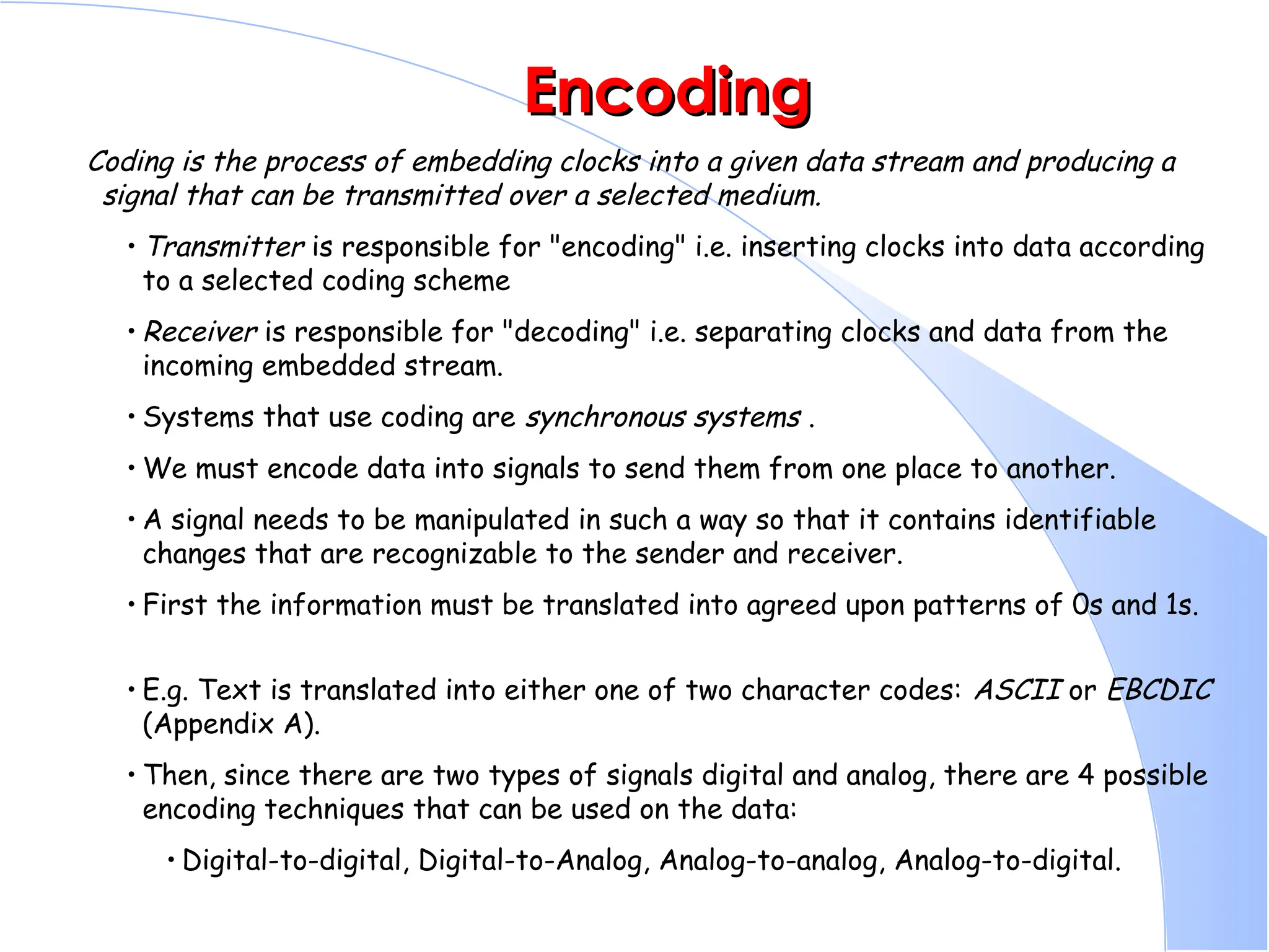 Encoding Encoding Coding is the process of embedding clocks into a given data stream and producing a signal that can be transmitted over a selected medium. • Transmitter is responsible for "encoding" i.e. inserting clocks into data according to a selected coding scheme • Receiver is responsible for "decoding" i.e. separating clocks and data from the incoming embedded stream. • Systems that use coding are synchronous systems . • We must encode data into signals to send them from one place to another. • A signal needs to be manipulated in such a way so that it contains identifiable changes that are recognizable to the sender and receiver. • First the information must be translated into agreed upon patterns of 0s and 1s. • E.g. Text is translated into either one of two character codes: ASCII or EBCDIC (Appendix A). • Then, since there are two types of signals digital and analog, there are 4 possible encoding techniques that can be used on the data: • Digital-to-digital, Digital-to-Analog, Analog-to-analog, Analog-to-digital. 