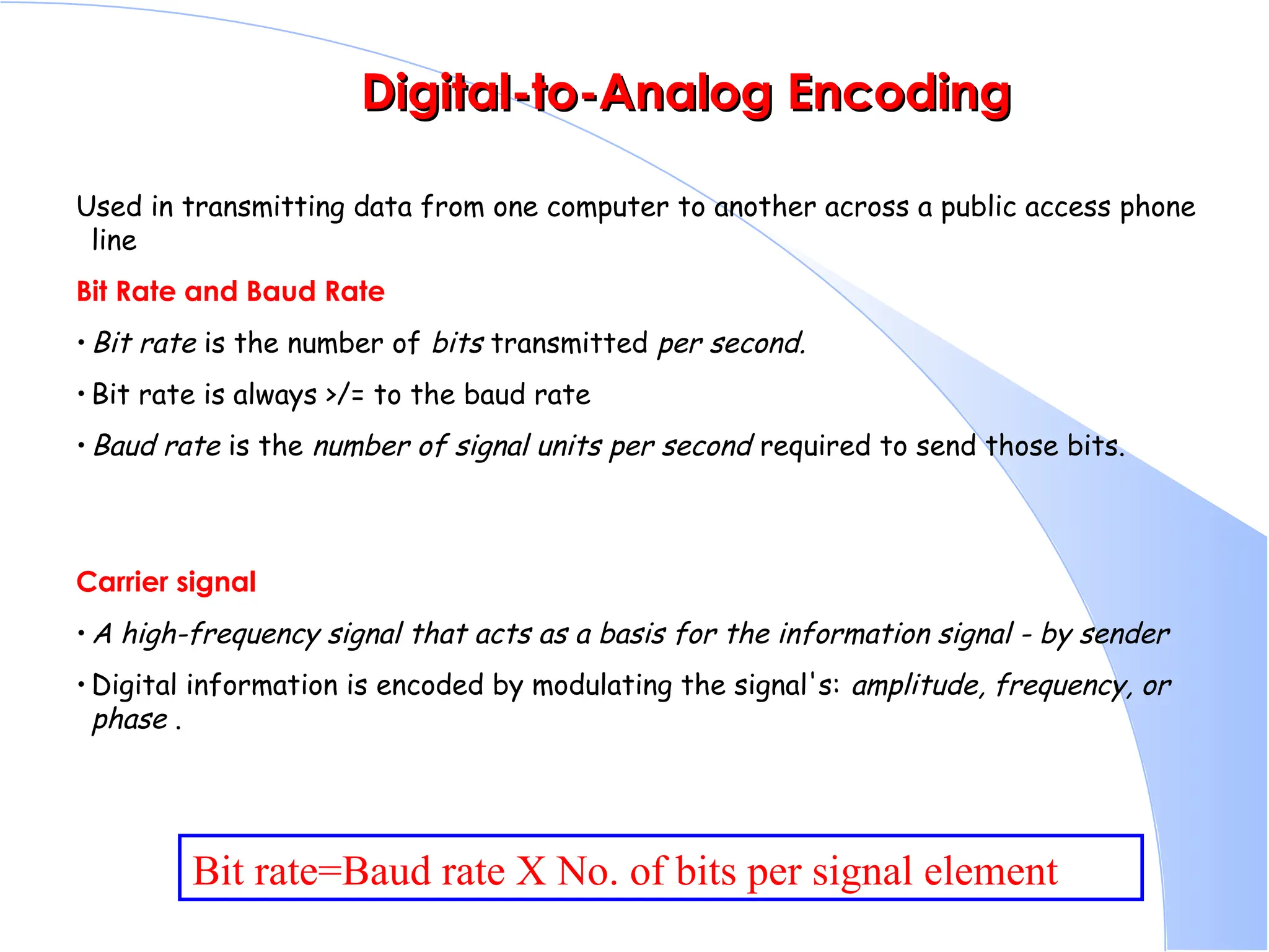 Digital-to-Analog Encoding Digital-to-Analog Encoding Used in transmitting data from one computer to another across a public access phone line Bit Rate and Baud Rate • Bit rate is the number of bits transmitted per second. • Bit rate is always >/= to the baud rate • Baud rate is the number of signal units per second required to send those bits. Carrier signal • A high-frequency signal that acts as a basis for the information signal - by sender • Digital information is encoded by modulating the signal's: amplitude, frequency, or phase . Bit rate=Baud rate X No. of bits per signal element 