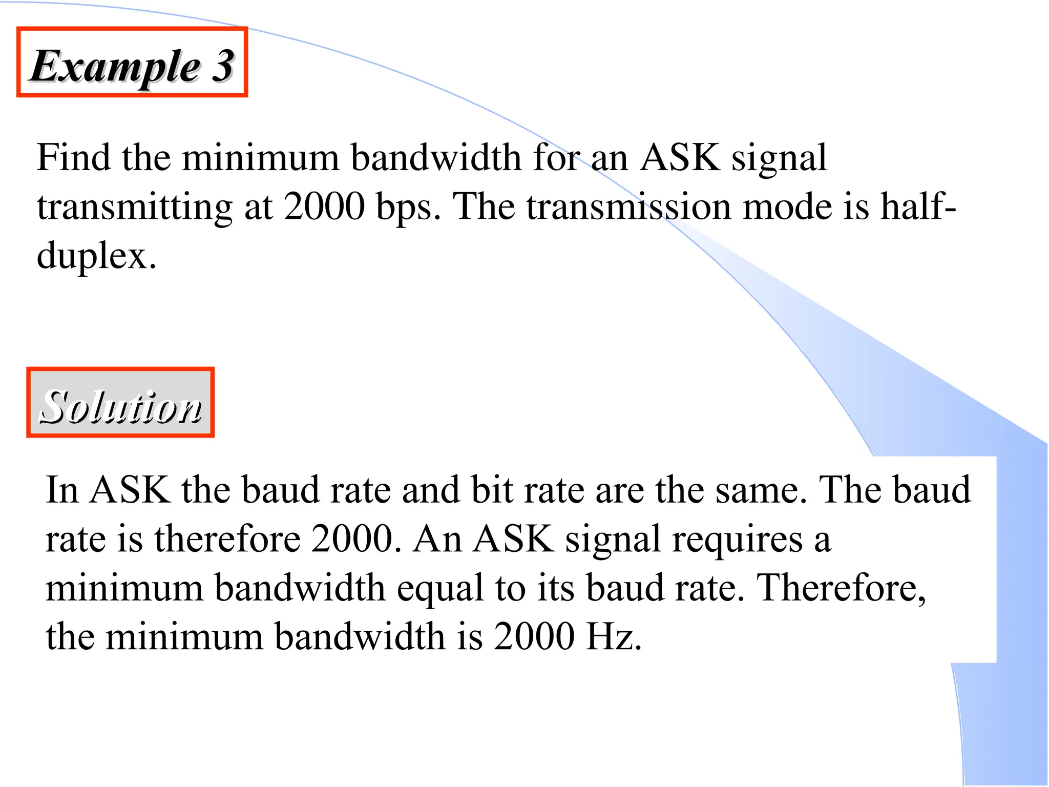 Example 3 Example 3 Find the minimum bandwidth for an ASK signal transmitting at 2000 bps. The transmission mode is half- duplex. Solution Solution In ASK the baud rate and bit rate are the same. The baud rate is therefore 2000. An ASK signal requires a minimum bandwidth equal to its baud rate. Therefore, the minimum bandwidth is 2000 Hz. 
