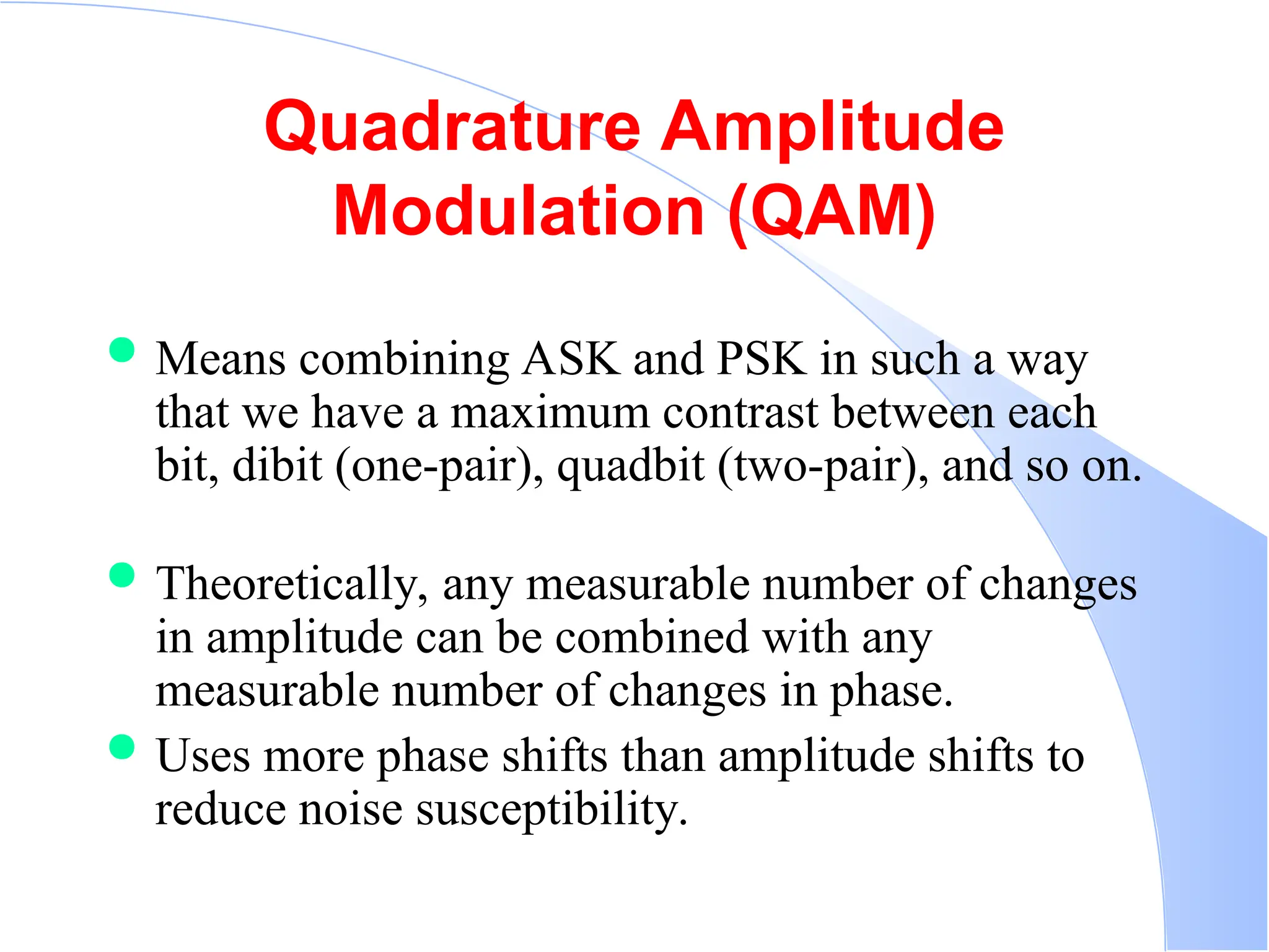 Quadrature Amplitude Modulation (QAM)  Means combining ASK and PSK in such a way that we have a maximum contrast between each bit, dibit (one-pair), quadbit (two-pair), and so on.  Theoretically, any measurable number of changes in amplitude can be combined with any measurable number of changes in phase.  Uses more phase shifts than amplitude shifts to reduce noise susceptibility. 