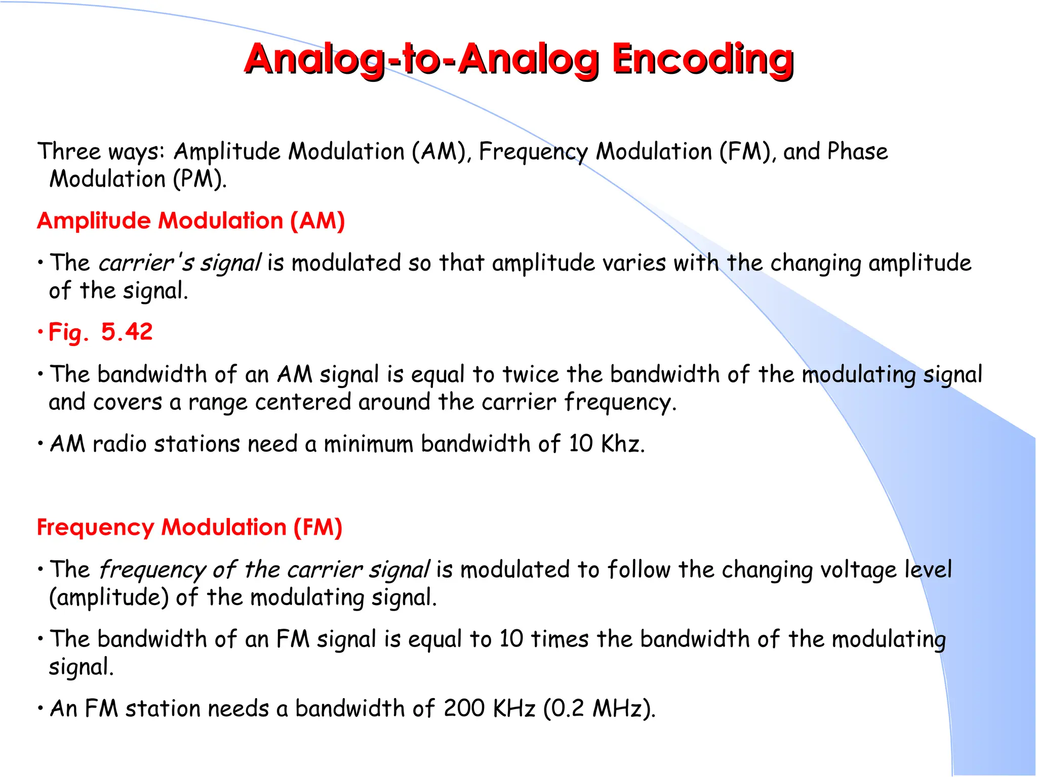 Analog-to-Analog Encoding Analog-to-Analog Encoding Three ways: Amplitude Modulation (AM), Frequency Modulation (FM), and Phase Modulation (PM). Amplitude Modulation (AM) • The carrier's signal is modulated so that amplitude varies with the changing amplitude of the signal. • Fig. 5.42 • The bandwidth of an AM signal is equal to twice the bandwidth of the modulating signal and covers a range centered around the carrier frequency. • AM radio stations need a minimum bandwidth of 10 Khz. Frequency Modulation (FM) • The frequency of the carrier signal is modulated to follow the changing voltage level (amplitude) of the modulating signal. • The bandwidth of an FM signal is equal to 10 times the bandwidth of the modulating signal. • An FM station needs a bandwidth of 200 KHz (0.2 MHz). 