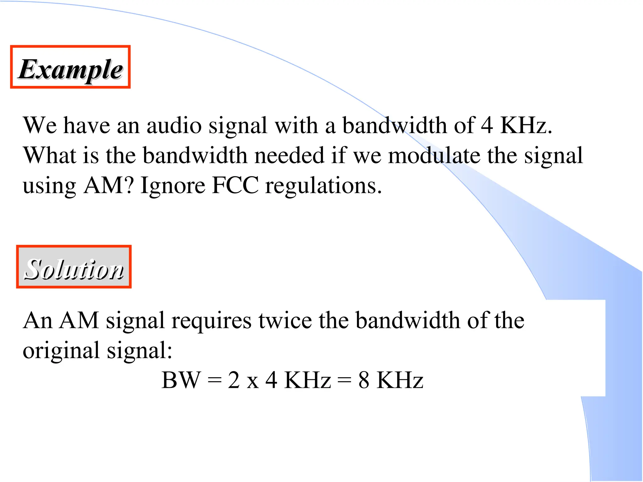Example Example We have an audio signal with a bandwidth of 4 KHz. What is the bandwidth needed if we modulate the signal using AM? Ignore FCC regulations. Solution Solution An AM signal requires twice the bandwidth of the original signal: BW = 2 x 4 KHz = 8 KHz 