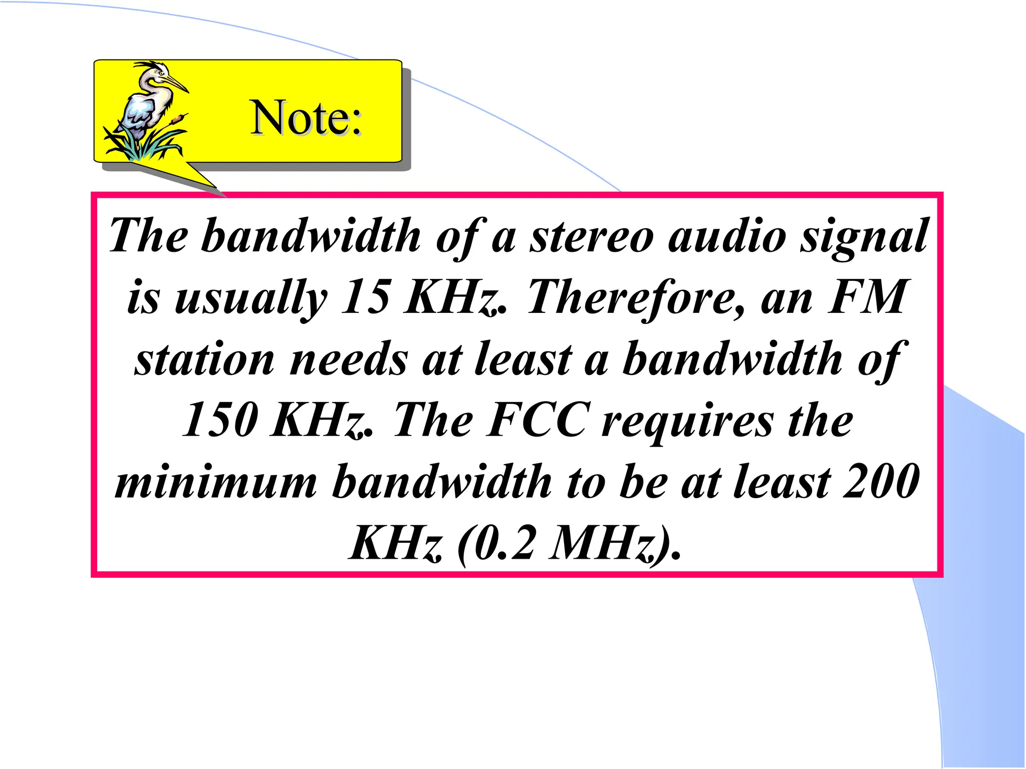 The bandwidth of a stereo audio signal is usually 15 KHz. Therefore, an FM station needs at least a bandwidth of 150 KHz. The FCC requires the minimum bandwidth to be at least 200 KHz (0.2 MHz). Note: Note: 