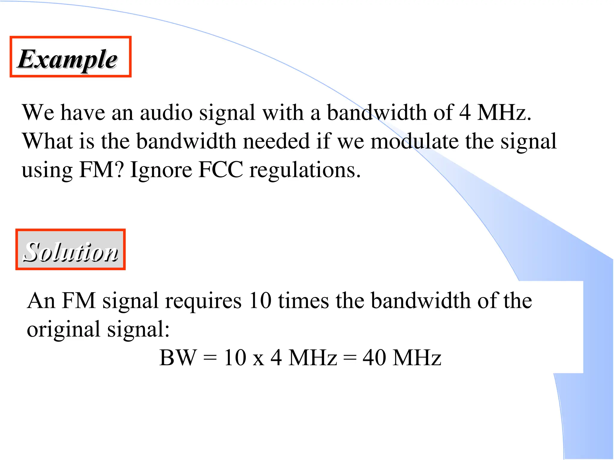 Example Example We have an audio signal with a bandwidth of 4 MHz. What is the bandwidth needed if we modulate the signal using FM? Ignore FCC regulations. Solution Solution An FM signal requires 10 times the bandwidth of the original signal: BW = 10 x 4 MHz = 40 MHz 