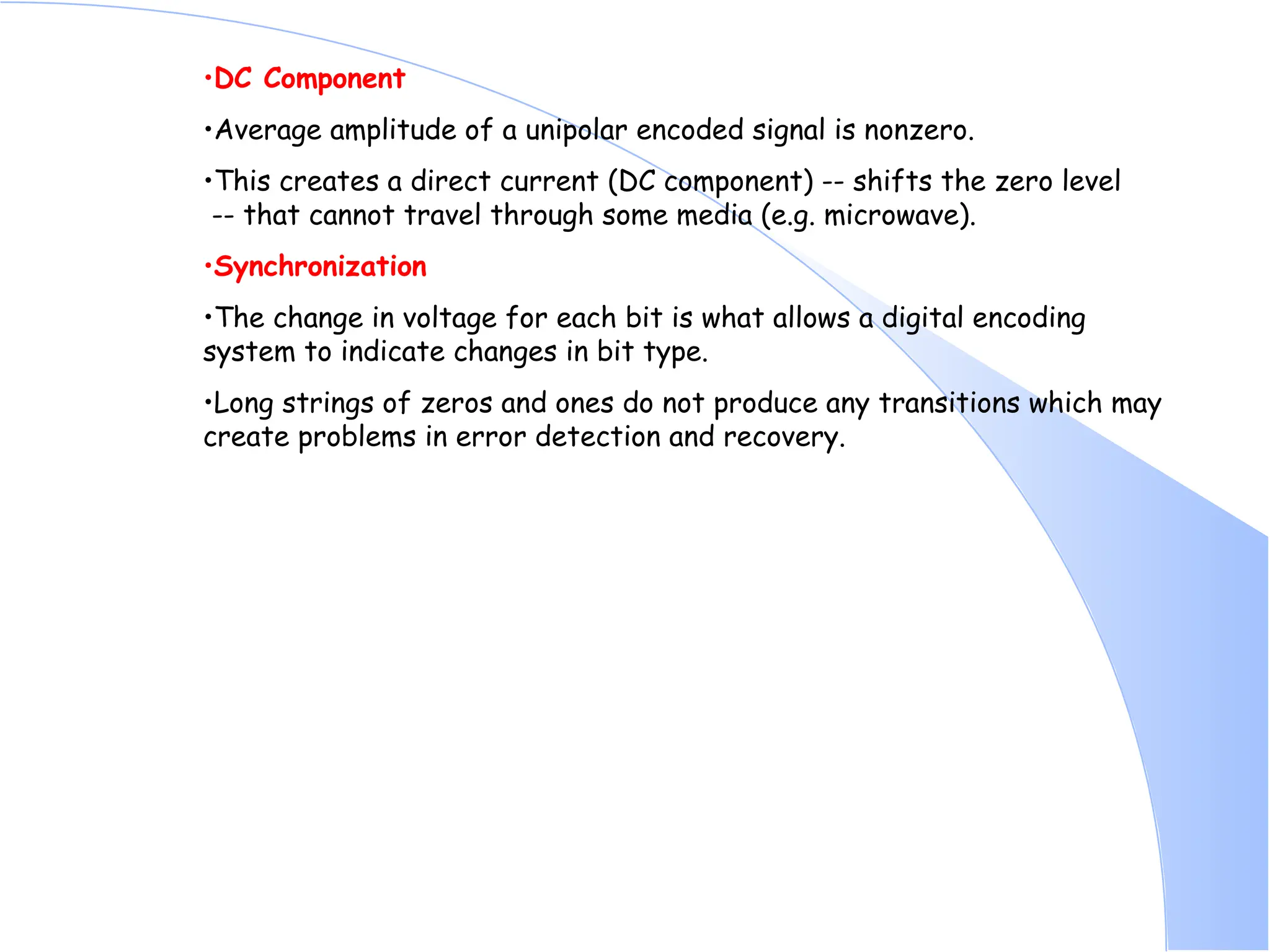 •DC Component •Average amplitude of a unipolar encoded signal is nonzero. •This creates a direct current (DC component) -- shifts the zero level -- that cannot travel through some media (e.g. microwave). •Synchronization •The change in voltage for each bit is what allows a digital encoding system to indicate changes in bit type. •Long strings of zeros and ones do not produce any transitions which may create problems in error detection and recovery. 