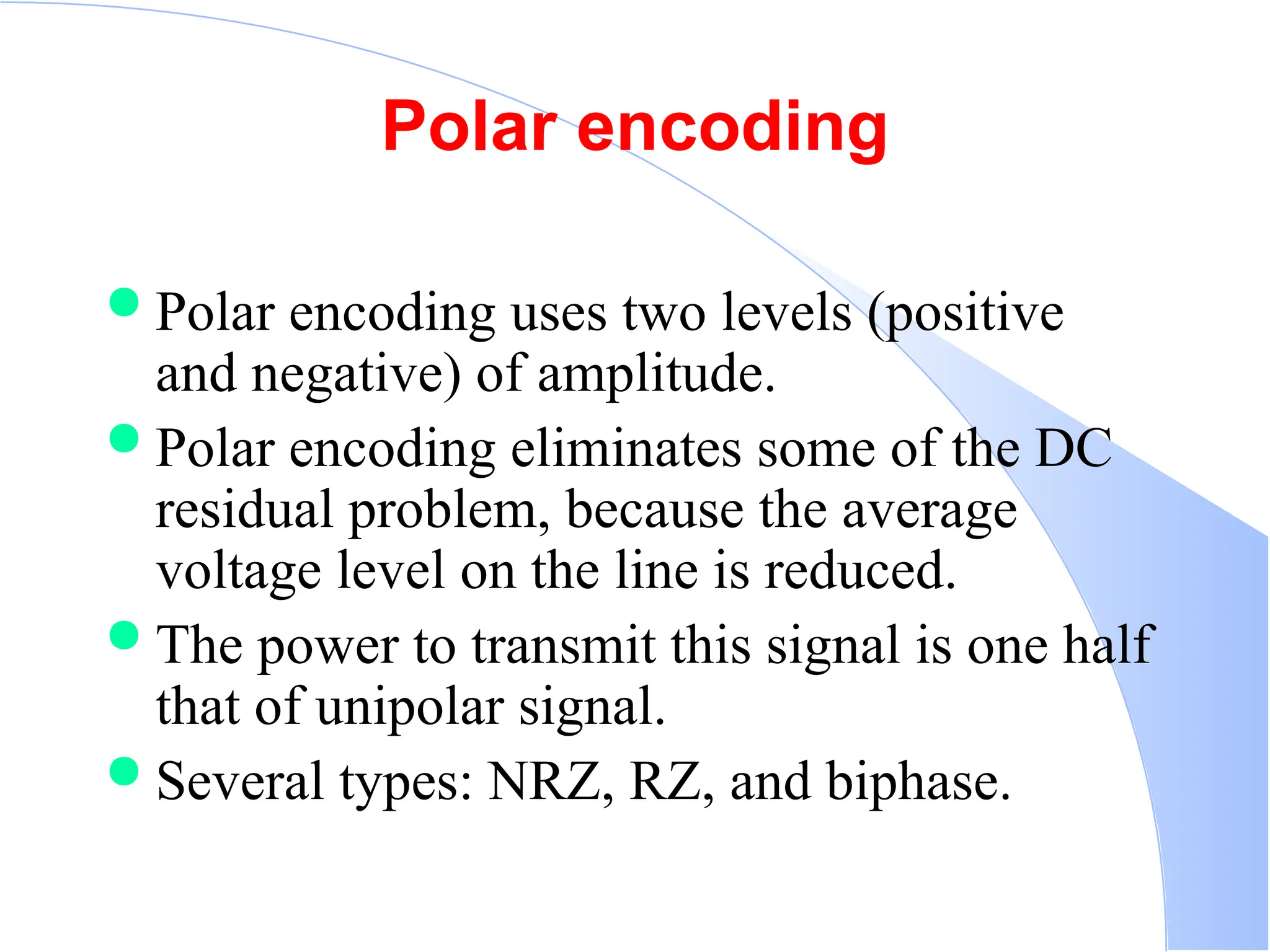 Polar encoding  Polar encoding uses two levels (positive and negative) of amplitude.  Polar encoding eliminates some of the DC residual problem, because the average voltage level on the line is reduced.  The power to transmit this signal is one half that of unipolar signal.  Several types: NRZ, RZ, and biphase. 