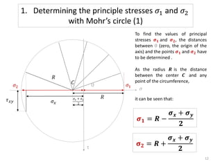 To find the values of principal
stresses 𝝈𝟏 and 𝝈𝟐, the distances
between 0 (zero, the origin of the
axis) and the points 𝝈𝟏 and 𝝈𝟐 have
to be determined .
As the radius 𝑹 is the distance
between the center 𝑪 and any
point of the circumference,
it can be seen that:
𝝈𝟏 = 𝑹 −
𝝈𝒙 + 𝝈𝒚
𝟐
𝛔𝟐 = 𝑹 +
𝝈𝒙 + 𝝈𝒚
𝟐
𝜎𝑥 + 𝜎𝑦
2
𝜎
𝑅
𝜎𝑥
0
𝜏𝑥𝑦
𝜎1
𝜎2
1. Determining the principle stresses 𝜎1 and 𝜎2
with Mohr’s circle (1)
12
τ
𝐶
𝑅
 