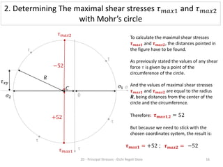 τ
τ
τ
τ
𝜎
0
𝜏𝑥𝑦
𝜎1
𝜎2
To calculate the maximal shear stresses
𝝉𝒎𝒂𝒙𝟏 and 𝝉𝒎𝒂𝒙𝟐, the distances pointed in
the figure have to be found.
As previously stated the values of any shear
force 𝝉 is given by a point of the
circumference of the circle.
And the values of maximal shear stresses
𝝉𝒎𝒂𝒙𝟏 and 𝝉𝒎𝒂𝒙𝟐 are equal to the radius
𝑹, being distances from the center of the
circle and the circumference.
Therefore: 𝝉𝒎𝒂𝒙𝟏,𝟐 = 52
But because we need to stick with the
chosen coordinates system, the result is:
𝜏𝑚𝑎𝑥2
𝜏𝑚𝑎𝑥1
+52
−52
2. Determining The maximal shear stresses 𝜏𝑚𝑎𝑥1 and 𝜏𝑚𝑎𝑥2
with Mohr’s circle
𝝉𝒎𝒂𝒙𝟏 = −52
𝝉𝒎𝒂𝒙𝟐 =
+52 ;
2D - Principal Stresses - Etchi Regoli Gioia 16
τ
𝑅
𝐶
 